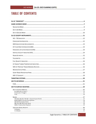 DCS WORLD [SU-25: DCS FLAMING CLIFFS]
Eagle Dynamics | TABLE OF CONTENTS 3
TABLE OF CONTENTS
SU-25 "FROGFOOT" ...............................................................................................................................................6
GAME AVIONICS MODE .........................................................................................................................................7
NAVIGATION MODE........................................................................................................................................................8
AIR TO AIR MODE...........................................................................................................................................................9
AIR TO GROUND MODE .................................................................................................................................................10
SU-25 COCKPIT INSTRUMENTS.............................................................................................................................11
IAS – TAS INDICATOR ...................................................................................................................................................12
CONFIGURATION INDICATOR...........................................................................................................................................12
AOA INDICATOR AND ACCELEROMETER ............................................................................................................................13
ATTITUDE DIRECTOR INDICATOR (ADI) .............................................................................................................................13
HORIZONTAL SITUATION INDICATOR (HSI) ........................................................................................................................14
VERTICAL VELOCITY INDICATOR (VVI)...............................................................................................................................14
RADAR ALTIMETER........................................................................................................................................................15
TACHOMETER ..............................................................................................................................................................15
FUEL QUANTITY INDICATOR ............................................................................................................................................16
JET ENGINE TURBINE TEMPERATURE INDICATORS................................................................................................................16
SPO-15 "BERYOZA" RADAR WARNING RECEIVER...............................................................................................................16
WEAPON STATUS PANEL................................................................................................................................................17
SHORT-RANGE NAVIGATION PANEL .................................................................................................................................18
ASP-17 GUNSIGHT.......................................................................................................................................................18
TARGETING SYSTEMS...........................................................................................................................................20
AIR-TO-AIR MISSILE .............................................................................................................................................21
R-60..........................................................................................................................................................................21
AIR-TO SURFACE WEAPONS.................................................................................................................................24
AIR-TO-SURFACE MISSILES .............................................................................................................................................25
Kh-25ML (AS-10 "Karen") ..............................................................................................................................................................................25
Kh-29L (AS-14 "Kedge").................................................................................................................................................................................25
S-25L..............................................................................................................................................................................................................26
BOMBS.......................................................................................................................................................................27
FAB-100, FAB-250, FAB-500 - General Purpose Bombs .................................................................................................................................27
BetAB-500ShP Concrete Piercing Bomb ........................................................................................................................................................28
SAB-100 Illumination Bomb...........................................................................................................................................................................28
RBK-250, RBK-500 Cluster Bomb ...................................................................................................................................................................28
KMGU-2 Submunition Dispenser...................................................................................................................................................................29
UNGUIDED AERIAL ROCKETS...........................................................................................................................................30
S-8 Rocket......................................................................................................................................................................................................30
S-13 Rocket....................................................................................................................................................................................................31
 