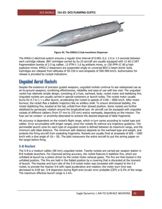 DCS WORLD [SU-25: DCS FLAMING CLIFFS]
Eagle Dynamics | AIR-TO SURFACE WEAPONS 30
Figure 35. The KMGU-2 Sub-munitions Dispenser
The KMGU-2 electrical system ensures a regular time interval of 0.005, 0.2, 1.0 or 1.5 seconds between
each cartridge release. BKF cartridges carried by Su-25 aircraft are usually equipped with 12 AO-2.5RT
fragmentation bombs of 2.5 kg caliber, 12 PTM-1 1.6 kg antitank mines, or 156 PFM-1C 80 g high
explosive mines. KMGU-2 dispensers are suspended singly on universal BDZ-U beam bomb racks.
Cartridges are released from altitudes of 50-150 m and airspeeds of 500–900 km/h. Authorization for
release is provided by cockpit indications.
Unguided Aerial Rockets
Despite the existence of precision guided weapons, unguided rockets continue to see widespread use as
air-to-ground weapons, combining effectiveness, reliability and ease of use with low cost. The unguided
rocket has relatively simple design, consisting of a fuse, warhead, body, rocket motor and stabilizing fins.
Unguided rockets are usually carried in special containers or launch tubes. The rocket motor usually
burns for 0.7 to 1.1 s after launch, accelerating the rocket to speeds of 2100 – 2800 km/h. After motor
burnout, the rocket flies a ballistic trajectory like an artillery shell. To ensure directional stability, the
rocket stabilizing fins, located at the tail, unfold from their stowed position. Some rockets are further
stabilized by gyroscopic rotation around the longitudinal axis. An aircraft can be equipped with unguided
rockets of different calibers (from 57 mm to 370 mm) and/or warheads, depending on the mission. The
fuse can be contact- or proximity-detonated to achieve the desired dispersal of blast fragments.
Hit accuracy is dependent on the rocket's flight range, which in turn varies according to rocket type and
caliber. Error accumulates with longer ranges, since the rockets fly without any trajectory guidance. The
permissible launch zone for each type of unguided rocket is defined between its maximum range, and the
minimum safe blast distance. The minimum safe distance depends on the warhead type and weight, and
protects the firing aircraft from exploding fragments. Rockets are usually fired at airspeeds of 600 – 1000
km/h with a dive angle of 100 – 300. The pilot maneuvers the entire aircraft to put the aiming pipper on
the target before firing.
S-8 Rocket
The S-8 is a medium caliber (80 mm) unguided rocket. Twenty rockets are carried per weapon station in
B-8 multiple launchers. For improved aiming accuracy, the rocket features 6 stabilizer fins, which are
unfolded at launch by a piston driven by the rocket motor exhaust gases. The fins are then locked in the
unfolded position. The fins are held in the folded position by a covering that is discarded at the moment
of launch. The impulse and burn rate of the S-8 rocket motor was increased with respect to the S-5
rocket, to provide the heavier S-8 with rapid acceleration and rotation; the motor burn time was
decreased to 0.69 sec. S-8 dispersion during flight and circular error probable (CEP) is 0.3% of the range.
The maximum effective launch range is 2 km.
 