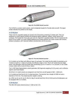 DCS WORLD [SU-25: DCS FLAMING CLIFFS]
Eagle Dynamics | AIR-TO SURFACE WEAPONS 31
Figure 36. The B-8M1 Rocket Launcher
The S-8TsM is a smoke rocket variant, used to designate targets for friendly strike aircraft. The signal
smoke indicates the position of the target.
S-13 Rocket
These 132 mm unguided rockets are carried in B-13 launchers containing 5 rockets each. They are
designed for strikes against fortified and hardened objects (pillboxes, shelters, airport aprons and
runways). The Russian Air Force also uses 122 mm "type-013" unguided rockets. The S-13 preserves the
layout of the smaller S-8 rocket (folded stabilizing fins located between the rocket nozzles with exhaust
pressure actuation), with improved ballistic characteristics and hit accuracy.
Figure 37. The UB-13 Rocket Launcher
S-13 rockets can be fitted with different types of warheads. The rocket has the ability to penetrate up to
3 meters of earth or 1 meter of concrete. Its effective range is 3 km. The S-13T variant has two-stage
action, and detonates inside the target after penetrating (up to 6 m earth or 2 m concrete). It can create
runway craters with an area of 20 sq. meters.
The S-13OF blast-fragmentation variant generates 450 fragments weighing 25–35 g each, and is effective
against unarmored targets.
All of the S-13 rocket variants are designed to be fired from aircraft speeds of 600 – 1200 km/h.
S-13 rockets are fired from B-13L 5-rocket launchers. The launcher has a length of 3558 mm and a
diameter of 410 mm. The empty launcher weight is 160 kg.
Su-17M4, Su-24, Su-25, Su-27, MiG-23, Mig-27 aircraft and Mi-8, Mi-24, Mi-28 and Ka-50 helicopters can
be equipped with S-13 rockets.
S-24 Rocket
The ARS-240 rocket entered service in 1964 as the S-24.
 