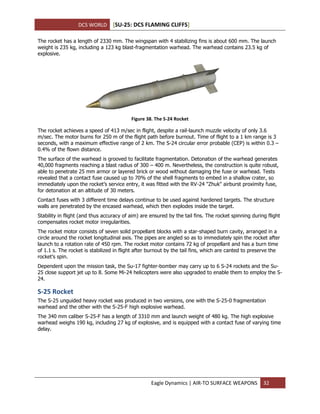 DCS WORLD [SU-25: DCS FLAMING CLIFFS]
Eagle Dynamics | AIR-TO SURFACE WEAPONS 32
The rocket has a length of 2330 mm. The wingspan with 4 stabilizing fins is about 600 mm. The launch
weight is 235 kg, including a 123 kg blast-fragmentation warhead. The warhead contains 23.5 kg of
explosive.
Figure 38. The S-24 Rocket
The rocket achieves a speed of 413 m/sec in flight, despite a rail-launch muzzle velocity of only 3.6
m/sec. The motor burns for 250 m of the flight path before burnout. Time of flight to a 1 km range is 3
seconds, with a maximum effective range of 2 km. The S-24 circular error probable (CEP) is within 0.3 –
0.4% of the flown distance.
The surface of the warhead is grooved to facilitate fragmentation. Detonation of the warhead generates
40,000 fragments reaching a blast radius of 300 – 400 m. Nevertheless, the construction is quite robust,
able to penetrate 25 mm armor or layered brick or wood without damaging the fuse or warhead. Tests
revealed that a contact fuse caused up to 70% of the shell fragments to embed in a shallow crater, so
immediately upon the rocket’s service entry, it was fitted with the RV-24 "Zhuk" airburst proximity fuse,
for detonation at an altitude of 30 meters.
Contact fuses with 3 different time delays continue to be used against hardened targets. The structure
walls are penetrated by the encased warhead, which then explodes inside the target.
Stability in flight (and thus accuracy of aim) are ensured by the tail fins. The rocket spinning during flight
compensates rocket motor irregularities.
The rocket motor consists of seven solid propellant blocks with a star-shaped burn cavity, arranged in a
circle around the rocket longitudinal axis. The pipes are angled so as to immediately spin the rocket after
launch to a rotation rate of 450 rpm. The rocket motor contains 72 kg of propellant and has a burn time
of 1.1 s. The rocket is stabilized in flight after burnout by the tail fins, which are canted to preserve the
rocket’s spin.
Dependent upon the mission task, the Su-17 fighter-bomber may carry up to 6 S-24 rockets and the Su-
25 close support jet up to 8. Some Mi-24 helicopters were also upgraded to enable them to employ the S-
24.
S-25 Rocket
The S-25 unguided heavy rocket was produced in two versions, one with the S-25-0 fragmentation
warhead and the other with the S-25-F high explosive warhead.
The 340 mm caliber S-25-F has a length of 3310 mm and launch weight of 480 kg. The high explosive
warhead weighs 190 kg, including 27 kg of explosive, and is equipped with a contact fuse of varying time
delay.
 