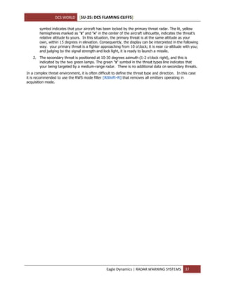 DCS WORLD [SU-25: DCS FLAMING CLIFFS]
Eagle Dynamics | RADAR WARNING SYSTEMS 37
symbol indicates that your aircraft has been locked by the primary threat radar. The lit, yellow
hemispheres marked as "В" and "Н" in the center of the aircraft silhouette, indicates the threat’s
relative altitude to yours. In this situation, the primary threat is at the same altitude as your
own, within 15 degrees in elevation. Consequently, the display can be interpreted in the following
way: your primary threat is a fighter approaching from 10 o’clock; it is near co-altitude with you;
and judging by the signal strength and lock light, it is ready to launch a missile.
2. The secondary threat is positioned at 10-30 degrees azimuth (1-2 o’clock right), and this is
indicated by the two green lamps. The green "Х" symbol in the threat types line indicates that
your being targeted by a medium-range radar. There is no additional data on secondary threats.
In a complex threat environment, it is often difficult to define the threat type and direction. In this case
it is recommended to use the RWS mode filter [RShift-R] that removes all emitters operating in
acquisition mode.
 