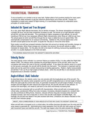 DCS WORLD [SU-25: DCS FLAMING CLIFFS]
Eagle Dynamics | THEORETICAL TRAINING 49
THEORETICAL TRAINING
To be successful in air combat is not an easy task. Fighter pilots of all countries practice for many years
to achieve the skills necessary to get the maximum performance out of their aircraft. Though it is
impossible to model every aspect of flight training, it is nevertheless important to understand some
principles of combat aviation.
Indicated Air Speed and True Airspeed
As a rule, when flight altitude decreases, the air density increases. The denser atmosphere contributes to
a greater lift force, but the drag component increases as well. The thinner air at high altitudes reduces
aircraft lift, but drag will decrease. This contributes to higher airspeeds at high altitude. An aircraft
traveling at 700 km per hour possesses different flight characteristics when flying at 1,000 km per hour.
The actual speed at which aircraft flies through the air mass is called the true air speed (TAS). TAS
automatically compensates for air pressure and density. Related to TAS, Ground Speed (GS) is the
aircraft's actual speed across the earth. It equals the TAS plus or minus the wind factor.
Most modern aircraft have airspeed indicators that take into account air density and humidity changes at
different altitudes. When these changes are not taken into account, the aircraft velocity is called
Indicated Air Speed (IAS). For the pilot, the IAS is the basis for defining maneuvering capabilities of an
aircraft; it is usually displayed on the HUD and dash.
THE AIRSPEED INDICATOR SHOW THE AIRCRAFT’S INDICATED AIR SPEED
Velocity Vector
The total velocity vector indicator is a common feature on western HUDs; it is also called the Flight Path
Marker (FPM). The velocity vector indicates the actual flight direction of the aircraft, which may not
correspond with where the nose of the jet is actually pointed. If you place the velocity vector on a point
on the ground, eventually, the aircraft will fly directly into that point. This indicator is important tool for
pilots and can be used from combat maneuvering to landing approaches. Modern, highly maneuverable
aircraft like F-15C can fly at high angles-of-attack (AoA) - when the aircraft flies in one direction but the
longitudinal axis is directed in another.
Angle-of-Attack (AoA) Indicator
As described above, the velocity vector may not coincide with the longitudinal axis of the aircraft. The
angle between the velocity vector projection and the aircraft’s longitudinal axis is termed angle-of-attack.
When the pilot pulls the control stick back, he generally increases the aircraft angle-of-attack. If during a
straight and level flight the pilot reduces the engine thrust, the aircraft will start to lose altitude. To
continue the level flight, one needs to pull back on the stick and thereby increasing AoA.
AoA and IAS are connected with an aircraft’s lift characteristics. When aircraft AoA is increased up to
critical value, aerodynamic lifting force also increases. Increasing indicated airspeed at a constant AoA
can also contribute to lifting forces. However, induced airframe drag also increases when AoA and
airspeed increase. One has to keep this in mind or the aircraft could depart controlled flight. For
example, the aircraft may depart if the pilot exceeds AoA limits. Limitations are always indicated on the
aircraft’s AoA indicator gauge.
ABRUPT, HIGH-G MANEUVERING AT HIGH ANGLES-OF-ATTACK MAY CAUSE THE AIRCRAFT DEPARTURE
When aircraft AoA is increased up to a critical value, the airflow becomes disrupted over the wing and the
wing ceases to generate lift. Asymmetrical air-mass separation from the left and right wings can induce
side movement (yaw) and stall the aircraft. The stall may happen when the pilot exceeds the allowed
 