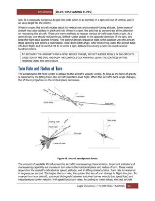 DCS WORLD [SU-25: DCS FLAMING CLIFFS]
Eagle Dynamics | THEORETICAL TRAINING 50
AoA. It is especially dangerous to get into stalls when in air combat; in a spin and out of control, you’re
an easy target for the enemy.
When in a spin, the aircraft rotates about its vertical axis and constantly losing altitude. Some types of
aircraft may also oscillate in pitch and roll. When in a spin, the pilot has to concentrate all his attention
on recovering the aircraft. There are many methods to recover various aircraft types from a spin. As a
general rule, one should reduce thrust, deflect rudder pedals in the opposite direction of the spin, and
keep the flight stick pushed forward. The control devices should be kept in this position until the aircraft
stops spinning and enters a controllable, nose-down pitch angle. After recovering, place the aircraft back
into level flight, but be careful not to re-enter a spin. Altitude loss during a spin can reach several
hundred meters.
TO RECOVERY THE AIRCRAFT FROM A SPIN: REDUCE THRUST, DEFLECT RUDDER PEDALS IN THE OPPOSITE
DIRECTION OF THE SPIN, AND PUSH THE CONTROL STICK FORWARD. LEAVE THE CONTROLS IN THIS
POSITION UNTIL THE SPIN CEASES
Turn Rate and Radius of Turn
The aerodynamic lift force vector is oblique to the aircraft’s velocity vector. As long as the force of gravity
is balanced by the lifting force, the aircraft maintains level flight. When the aircraft’s bank angle changes,
the lift force projection on the vertical plane decreases.
Figure 43. Aircraft aerodynamic forces
The amount of available lift influences the aircraft’s maneuvering characteristics. Important indicators of
maneuvering capability are maximum turn rate in the horizontal plane and radius of turn. These values
depend on the aircraft’s indicated air speed, altitude, and its lifting characteristics. Turn rate is measured
in degrees per second. The higher the turn rate, the quicker the aircraft can change its flight direction. To
max-perform your aircraft, you must distinguish between sustained corner velocity (no speed loss) and
instantaneous corner velocity (with speed loss) turn rates. According to these values, the best aircraft
 