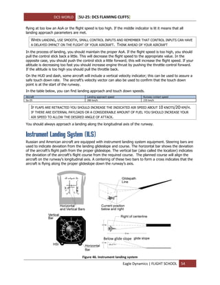 DCS WORLD [SU-25: DCS FLAMING CLIFFS]
Eagle Dynamics | FLIGHT SCHOOL 54
flying at too low an AoA or the flight speed is too high. If the middle indicator is lit it means that all
landing approach parameters are met.
WHEN LANDING, USE SMOOTH, SMALL CONTROL INPUTS AND REMEMBER THAT CONTROL INPUTS CAN HAVE
A DELAYED IMPACT ON THE FLIGHT OF YOUR AIRCRAFT. THINK AHEAD OF YOUR AIRCRAFT
In the process of landing, you should maintain the proper AoA. If the flight speed is too high, you should
pull the control stick back a little. This will decrease the flight speed to the appropriate value. In the
opposite case, you should push the control stick a little forward; this will increase the flight speed. If your
altitude is decreasing too fast you should increase engine thrust by pushing the throttle control forward.
If the altitude is too high you should pull the throttle back.
On the HUD and dash, some aircraft will include a vertical velocity indicator; this can be used to assure a
safe touch down rate. The aircraft’s velocity vector can also be used to confirm that the touch down
point is at the start of the runway.
In the table below, you can find landing approach and touch down speeds.
Aircraft Landing approach speed Runway contact speed
Su-25 280 km/h 235 km/h
IF FLAPS ARE RETRACTED YOU SHOULD INCREASE THE INDICATED AIR SPEED ABOUT 10 KNOTS/2O KM/H.
IF THERE ARE EXTERNAL PAYLOADS OR A CONSIDERABLE AMOUNT OF FUEL YOU SHOULD INCREASE YOUR
AIR SPEED TO ALLOW THE DESIRED ANGLE OF ATTACK.
You should always approach a landing along the longitudinal axis of the runway.
Instrument Landing System (ILS)
Russian and American aircraft are equipped with instrument landing system equipment. Steering bars are
used to indicate deviation from the landing glideslope and course. The horizontal bar shows the deviation
of the aircraft’s flight path from the proper glideslope. The vertical bar (also called the localizer) indicates
the deviation of the aircraft’s flight course from the required course. The planned course will align the
aircraft on the runway’s longitudinal axis. A centering of these two bars to form a cross indicates that the
aircraft is flying along the proper glideslope down the runway’s axis.
Figure 46. Instrument landing system
Below glide slope
 