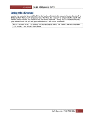 DCS WORLD [SU-25: DCS FLAMING CLIFFS]
Eagle Dynamics | FLIGHT SCHOOL 55
Landing with a Crosswind
Landing in a crosswind is more difficult than the landing with no wind. A crosswind causes the aircraft to
drift away from the runway’s longitudinal axis. Therefore, it is necessary to compensate for aircraft drift
with the help of rudders and ailerons during the landing approach. Landing in such conditions requires
great attention from the pilot and well-coordinated stick and rudder movements.
AVOID LANDINGS WITH A TAIL-WIND; IT CONSIDERABLY INCREASES THE TOUCHDOWN SPEED AND MAY
LEAD TO A ROLL OUT BEYOND THE RUNWAY
 