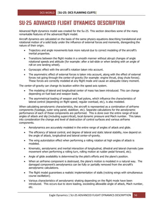 DCS WORLD [SU-25: DCS FLAMING CLIFFS]
Eagle Dynamics | SU-25 ADVANCED FLIGHT DYNAMICS DESCRIPTION 56
SU-25 ADVANCED FLIGHT DYNAMICS DESCRIPTION
Advanced flight dynamics model was created for the Su-25. This section describes some of the many
remarkable features of the advanced flight model.
Aircraft dynamics are calculated on the basis of the same physics equations describing translational and
rotational motion of a solid body under the influence of external forces and moments, disregarding the
nature of their origin.
 Trajectory and angle movements look more natural due to correct modeling of the aircraft’s
inertial properties.
 Transitions between the flight modes in a smooth manner without abrupt changes of angle
rotational speeds and attitude (for example: after a tail-slide or when landing with an angle of
roll on one landing wheel).
 Gyroscopic effect with the aircraft’s rotation taken into account.
 The asymmetric effect of external forces is taken into account, along with the effect of external
forces not going through the center-of-gravity (for example: engine thrust, drag chute forces).
These forces are correctly modeled at any flight mode and cause an adequate rotary moment.
The center-of-gravity can change its location within the speed axis system.
 The modeling of lateral and longitudinal center of mass has been introduced. This can change
depending on fuel load and weapon loads.
 The asymmetrical loading of weapon and fuel pylons, which influence the characteristics of
lateral control (depending on flight speed, regular overload, etc), is also modeled.
When calculating aerodynamic characteristics, the aircraft is represented as a combination of airframe
components (fuselage, outer wing panel, stabilizer, etc). Separate calculations for the aerodynamic
performance of each of these components are performed. This is done over the entire range of local
angles of attack and slip (including supercritical), local dynamic pressure and Mach number. This takes
into consideration the change and level of destruction of control surfaces and various airframe
components.
 Aerodynamics are accurately modeled in the entire range of angles of attack and glide.
 The efficiency of lateral control, and degree of lateral and static lateral stability, now depend on
the angle of attack, longitudinal and lateral center-of-gravity.
 The wing autorotation effect when performing a rolling rotation at high angles of attack is
modeled.
 Kinematic, aerodynamic and inertial interaction of longitudinal, dihedral and lateral channels (yaw
movement when performing a rolling turn, rolling motion at rudder pedal forward, etc).
 Angle of glide availability is determined by the pilot’s efforts and the plane’s position.
 When an airframe component is destroyed, the plane’s motion is modeled in a natural way. The
damaged component’s aerodynamics can be fully or partially removed from the aircraft’s
aerodynamic calculations.
 The flight model guarantees a realistic implementation of stalls (rocking wings with simultaneous
course oscillation).
 Various characteristics of aerodynamic shaking depending on the flight mode have been
introduced. This occurs due to store loading, exceeding allowable angle of attack, Mach number,
etc.
 