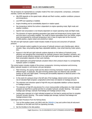 DCS WORLD [SU-25: DCS FLAMING CLIFFS]
Eagle Dynamics | SU-25 ADVANCED FLIGHT DYNAMICS DESCRIPTION 57
The jet engines are represented as a complex model of the main components: compressor, combustion
chamber, turbine and starter-generator.
 Idle RPM depends on the speed mode: altitude and Mach number, weather conditions: pressure
and temperature.
 Low RPM over-speeding is modeled.
 Engine throttling and its controllability depend on rotation speed.
 Gas temperature behind the turbine is dependent on engine operating mode, flight mode and
weather condition.
 Specific fuel consumption is non-linearly dependent on engine operating mode and flight mode.
 The dynamics of engine operating parameters (gas speed and temperature) during engine start
and shut down is accurately modeled. The mode of engine autorotation from ram airflow, engine
seize (accompanied by continued temperature rise) in case of engine start at the incorrect
throttle position, engine restart and windmill air restart.
The left and right hydraulic system model includes models of sources and consumers of hydraulic
pressure.
 Each hydraulic system supplies its own group of hydraulic pressure users (landing gear, aileron
actuator, flaps, wing leading edge flaps, adjustable stabilizer, nose wheel steering, brake system,
etc).
 Pressure in the left and right hydraulic systems depends on the balance of hydraulic pump
efficiency and operating fluid consumption by hydraulic pressure users (boosters, actuators, etc).
Hydraulic pumps efficiency depends on the right and left engines speed respectively, operating
fluid consumption depends on their work intensity.
 Both catastrophic and partial hydraulic actuators failure when pressure drops in a corresponding
hydraulic system is modeled.
The control system includes models of the primary components: trimming mechanism and trimming
effect, hydraulic boosters in roll channel, and yaw dampener.
 Pitch trimming, the yawing model and the aileron trimming mechanism model are all based on a
different logics. In particular, the pitch trimming position does not influence rate controller
position at near-zero flight speed. Trimming tab serviceability depends on electrical power in the
aircraft electrical system.
 In the event of a pressure drop in the left side of the fuselage, lateral control worsens with the
rise of indicated flight airspeed. Longitudinal control does not depend on fuselage pressure.
 The extension and retraction speed of high-lift wing and adjustable stabilizer surfaces depends
on fuselage pressure.
 The extension of high-lift wing devices for a more maneuverable configuration at a high indicated
airspeed can lead first to partial and then to complete hydraulic actuator blocking. This causes
fuselage pipe damage, hydraulic fluid leakage and fuselage pressure drop.
 Landing gear extension at a high indicated airspeed can first lead to partial and then to complete
hydraulic actuator blocking. This causes fuselage pipe damage, hydraulic fluid leakage and
fuselage pressure drop.
Cold Engine Start Procedure From the Parking Ramp
1. Turn on the auxiliary power unit (APU) with the [RShift-L] key and confirm that all instrument
indications on the dash and HUD are operating normally.
2. Set the throttles to the idle position.
 