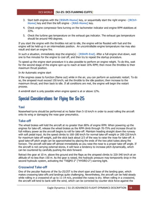 DCS WORLD [SU-25: DCS FLAMING CLIFFS]
Eagle Dynamics | SU-25 ADVANCED FLIGHT DYNAMICS DESCRIPTION 58
3. Start both engines with the [RShift-Home] key, or sequentially start the right engine - [RCtrl-
Home] key and then the left engine - [RAlt-Home] key.
4. Check engine compressor fans turning on the tachometer indicator and engine RPM stabilizes at
33%.
5. Check the turbine gas temperature on the exhaust gas indicator. The exhaust gas temperature
should be around 440 degrees.
If you start the engine with the throttles not set to idle, the engine will be flooded with fuel and the
engine will be held-up in an intermediate position. An uncontrollable engine temperature rise may also
result and start an engine fire.
In such a situation, immediately stop the engine(s) - [RShift-End]. After a full engine shut-down, wait
one to five minutes for the engine to cool off, and then try to repeat the startup procedure.
To speed up the engine start procedure it is also possible to perform an engine relight. To do this, wait
for the second stage of the engine spin-up to reach at least 16% RPM; then move the throttles to their
maximum thrust position.
In Air Automatic engine start
If the engines cease to function (flame out) while in the air, you can perform an automatic restart. To do
so, the airspeed must exceed 150 km/h; set the throttle to the idle position; then increase to the
maximum thrust; and then back to idle. If all conditions are met, the engine will begin the restart
process.
A windmill start is only possible when engine speed is at or above 12%.
Special Considerations for Flying the Su-25
Taxi
Nosewheel turns should be performed at no faster than 5-10 km/h in order to avoid rolling the aircraft
onto its wing or damaging the nose gear pneumatics.
Take-off
The wheel brakes will hold the aircraft at no greater than 80% of engine RPM. When powering up the
engines for take-off, release the wheel brakes as the RPM climb through 70-75% and increase thrust to
full military power as the aircraft begins to roll for take-off. Maintain heading straight down the runway
with soft pedal input. As the speed climbs to 160-180 km/h for normal take-off weight or 200-220 km/h
for maximum take off weight, pull the stick back about 2/3 of the way to raise the nose for take-off. A
good take-off pitch angle can be approximated by placing the ends of the two pitot tubes along the
horizon. The aircraft will take-off almost immediately as you raise the nose to a proper take-off angle. If
the aircraft is not carrying external stores, it will have a tendency to increase pitch dynamically, which
can be countered by carefully pushing the stick forward.
Retract the gear at 10 m. above the ground and the flaps as the airspeed climbs to 320-340 km/h at an
altitude of no less than 150 m. As the gear is raised, the hydraulic pressure may temporarily drop in the
second hydraulic system, activating the "ГИДРО 2" ("HYDRO-2") warning light.
Crosswind Take-off
One of the peculiar features of the Su-25/25T is the short span and base of the landing gear, which
makes crosswing take-offs and landings quite challenging. Nevertheless, the aircraft can be held steady
while rolling in a crosswind of up to 11-14 m/s, provided the ruway is dry. When rolling in a crosswind,
the aircraft will tend to bank with the wind, which can be corrected by counter stick force against the
 