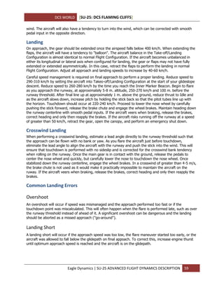 DCS WORLD [SU-25: DCS FLAMING CLIFFS]
Eagle Dynamics | SU-25 ADVANCED FLIGHT DYNAMICS DESCRIPTION 59
wind. The aircraft will also have a tendency to turn into the wind, which can be corrected with smooth
pedal input in the opposite direction.
Landing
On approach, the gear should be extended once the airspeed falls below 400 km/h. When extending the
flaps, the aircraft will have a tendency to "balloon". The aircraft balance in the Take-off/Landing
Configuration is almost identical to normal Flight Configuration. If the aircraft becomes unbalanced in
either its longitudinal or lateral axis when configured for landing, the gear or flaps may not have fully
extended or extended asymmetrically. In this case, retract the flaps to perform the landing in normal
Flight Configuration. Adjust all approach and landing speeds to increase by 40-60 km/h.
Careful speed management is required on final approach to perform a proper landing. Reduce speed to
290-310 km/h by setting the aircraft into Takeo-off/Landing Configuration at the start of your glideslope
descent. Reduce speed to 260-280 km/h by the time you reach the Inner Marker Beacon. Begin to flare
as you approach the runway, at approximately 5-8 m. altitude, 250-270 km/h and 100 m. before the
runway threshold. After final line up at approximately 1 m. above the ground, reduce thrust to Idle and
as the aircraft slows down, increase pitch by holding the stick back so that the pitot tubes line up with
the horizon. Touchdown should occur at 220-240 km/h. Proceed to lower the nose wheel by carefully
pushing the stick forward, release the brake chute and engage the wheel brakes. Maintain heading down
the runway centerline with smooth pedal inputs. If the aircraft veers when braking, release the brakes,
correct heading and only then reapply the brakes. If the aircraft risks running off the runway at a speed
of greater than 50 km/h, retract the gear, open the canopy, and perform an emergency shut down.
Crosswind Landing
When performing a crosswind landing, estimate a lead angle directly to the runway threshold such that
the approach can be flown with no bank or yaw. As you flare the aircraft just before touchdown,
eliminate the lead angle to align the aircraft with the runway and push the stick into the wind. This will
ensure that touchdown is performed with no sideslip and is corrected for the crosswind bank tendency
when rolling on the runway. Once the main gear is in contact with the ground, release the pedals to
center the nose wheel and quickly, but carefully lower the nose to touchdown the nose wheel. Once
stabilized down the runway centerline, engage the wheel brakes. In a crosswind of greater than 4-5 m/s,
the brake chute is not used as it would make it practically impossible to maintain the aircraft on the
ruway. If the aircraft veers when braking, release the brakes, correct heading and only then reapply the
brakes.
Common Landing Errors
Overshoot
An overshoot will occur if speed was mismanaged and the approach performed too fast or if the
touchdown point was miscalculated. This will often happen when the flare is performed late, such as over
the runway threshold instead of ahead of it. A significant overshoot can be dangerous and the landing
should be aborted as a missed approach ("go-around").
Landing Short
A landing short will occur if the approach speed was too low, the flare maneuver started too early, or the
aircraft was allowed to fall below the glidepath on final appoach. To correct this, increase engine thurst
until optimum approach speed is reached and the aircraft is on the glidepath.
 