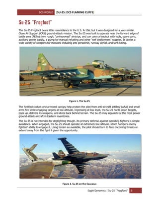 DCS WORLD [SU-25: DCS FLAMING CLIFFS]
Eagle Dynamics | Su-25 "Frogfoot" 6
Su-25 "Frogfoot"
The Su-25 Frogfoot bears little resemblance to the U.S. A-10A, but it was designed for a very similar
Close Air Support (CAS) ground-attack mission. The Su-25 was built to operate near the forward edge of
battle area (FEBA) from rough, "unimproved" airstrips, and can carry a loadout with tools, spare parts,
auxiliary power supply, a pump for manual refueling and other "self deployment" supplies. It carries a
wide variety of weapons for missions including anti-personnel, runway denial, and tank killing.
Figure 1. The Su-25
The fortified cockpit and armored canopy help protect the pilot from anti-aircraft artillery (AAA) and small
arms fire while engaging targets at low altitude. Ingressing at low level, the Su-25 hunts down targets,
pops up, delivers its weapons, and dives back behind terrain. The Su-25 may arguably be the most power
ground-attack aircraft in Eastern inventories.
The Su-25 is not intended for dogfighting though. Its primary defense against patrolling fighters is simple
avoidance. When engaged, the Su-25 should operate at extremely low altitude, which hampers enemy
fighters’ ability to engage it. Using terrain as available, the pilot should turn to face oncoming threats or
extend away from the fight if given the opportunity.
Figure 2. Su-25 on the Caucasus
 