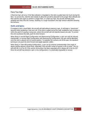 DCS WORLD [SU-25: DCS FLAMING CLIFFS]
Eagle Dynamics | SU-25 ADVANCED FLIGHT DYNAMICS DESCRIPTION 60
Flare Too High
A flare too high will occur if the flare altitude is misjudged or the stick is pulled back too much during the
flare. To correct this, hold the stick steady to allow the aircraft to descend to the proper flare altitude and
then pull the stick again to perform a proper flare. In a flare too high, the aircraft will likely loose
airspeed and drop onto the runway, resulting in a rough touchdown and high vertical velocities stressing
the airframe.
Stalls and Spins
If airspeed is lost in level flight, the aircraft will stall without entering a spin. It will begin a "parachute"
descend while oscillating in yaw and roll. If the stick is pulled during the stall, oscillations may increase in
roll to the point of causing a wing-over, where the aircraft will roll violently toward one side. To correct
this and counteract the stall, push the stick forward.
When flying in normal Flight Configuration and Maneuvering Configuration, a spin can only be induced
intentionally. In normal Flight Configuration and Maneuvering Configuration, the spin will be alleviated
once the stick is placed into its neutral position. To expedite the recovery out of the spin, the standard
technique is to push the stick forward and apply opposite rudder.
When flying in Take-off/Landing Configuration, a spin can be entered unintentionally if the angle of
attack reaches beyond critical limits, especially if the aircraft’s center of gravity is aft of center. The CG
will shift aft in an Su-25 if the cannon ammunition has been expended and is always aft in the Su-25T.
Once the aircraft has entered a spin in this configuration, it is practically impossible to recover.
 