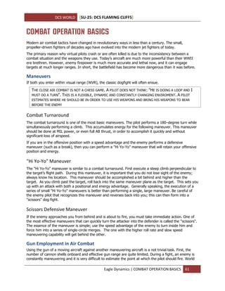 DCS WORLD [SU-25: DCS FLAMING CLIFFS]
Eagle Dynamics | COMBAT OPERATION BASICS 61
COMBAT OPERATION BASICS
Modern air combat tactics have changed in revolutionary ways in less than a century. The small,
propeller-driven fighters of decades ago have evolved into the modern jet fighters of today.
The primary reason why virtual pilots crash or are often killed is due to the inconsistency between a
combat situation and the weapons they use. Today’s aircraft are much more powerful than their WWII
era brethren. However, enemy firepower is much more accurate and lethal now, and it can engage
targets at much longer ranges. In short, the battlefield has become more dangerous than it was before.
Maneuvers
If both you enter within visual range (WVR), the classic dogfight will often ensue.
THE CLOSE AIR COMBAT IS NOT A CHESS GAME. A PILOT DOES NOT THINK: "HE IS DOING A LOOP AND I
MUST DO A TURN". THIS IS A FLEXIBLE, DYNAMIC AND CONSTANTLY CHANGING ENVIROMENT. A PILOT
ESTIMATES WHERE HE SHOULD BE IN ORDER TO USE HIS WEAPONS AND BRING HIS WEAPONS TO BEAR
BEFORE THE ENEMY
Combat Turnaround
The combat turnaround is one of the most basic maneuvers. The pilot performs a 180–degree turn while
simultaneously performing a climb. This accumulates energy for the following maneuver. This maneuver
should be done at MIL power, or even full AB thrust, in order to accomplish it quickly and without
significant loss of airspeed.
If you are in the offensive position with a speed advantage and the enemy performs a defensive
maneuver (such as a break), then you can perform a "Hi Yo-Yo" maneuver that will retain your offensive
position and energy.
"Hi Yo-Yo" Maneuver
The "Hi Yo-Yo" maneuver is similar to a combat turnaround. First execute a steep climb perpendicular to
the target’s flight path. During this maneuver, it is important that you do not lose sight of the enemy;
always know his location. This maneuver should be accomplished a bit behind and higher than the
target. As you climb past the target, roll back into the same maneuver plane as the target. This sets you
up with an attack with both a positional and energy advantage. Generally speaking, the execution of a
series of small "Hi Yo-Yo" maneuvers is better than performing a single, large maneuver. Be careful of
the enemy pilot that recognizes this maneuver and reverses back into you; this can then form into a
"scissors" dog fight.
Scissors Defensive Maneuver
If the enemy approaches you from behind and is about to fire, you must take immediate action. One of
the most effective maneuvers that can quickly turn the attacker into the defender is called the "scissors".
The essence of the maneuver is simple; use the speed advantage of the enemy to turn inside him and
force him into a series of single-circle merges. The one with the higher roll rate and slow speed
maneuvering capability will get behind the other.
Gun Employment in Air Combat
Using the gun of a moving aircraft against another maneuvering aircraft is a not trivial task. First, the
number of cannon shells onboard and effective gun range are quite limited. During a fight, an enemy is
constantly maneuvering and it is very difficult to estimate the point at which the pilot should fire. World
 