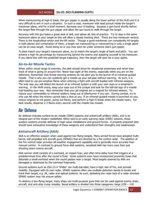 DCS WORLD [SU-25: DCS FLAMING CLIFFS]
Eagle Dynamics | COMBAT OPERATION BASICS 63
When maneuvering at high-G loads, the gun pipper is usually along the lower portion of the HUD and it is
very difficult to aim in such a situation. In such a case, maneuver with lead pursuit inside the target’s
maneuver plane, and for a brief moment, decrease your G-loading. Squeeze a gun burst shortly before
the target flies through the gun pipper and allow the gun burst to walk through the target.
Accuracy with the gun takes a great deal of skill, and above all, lots of practice. Try to stay in the same
maneuver plane as your target as this will allow a steady tracking shot. There are two maneuver vectors.
There is the longitudinal vector and the lift vector. Though a good marksman can consistently hit targets
in both planes and combination of them, a target not maneuvering or maneuvering in only a single plane
can be an easy target. Avoid doing so or you may soon be under someone else’s gun pipper.
To best match your target’s maneuver plane, try to match the target’s angle of bank and pitch. You can
achieve a high hit percentage by maneuvering behind the enemy and adapting yourself to his maneuver.
If you blend this with the predicted target trajectory, then the target will soon be in your sights.
Air-to-Air Missile Tactics
When within visual range of enemies, the pilot should strive for situational awareness and never lose
track of what is going on around him. Never lose sight of the enemy, especially when you are on the
defensive. Remember that threat warning systems do not alert you to the launch of an infrared-guided
missile. That is why you can suddenly get a missile up your tail pipe without warning. As such, it is
often best to use pre-emptive flares when entering a fight with aircraft loaded with infrared weapons.
The only way you will detect the launch of an infrared system is with your own eyes or a wingman’s
warning. In the WVR arena, keep your eyes out of the cockpit and look for the tell-tail sign of a missile
trail heading your way. Also remember that your jet engines are a magnet for infrared seekers. To
reduce your vulnerability to infrared seekers, keep out of afterburner if you can. During combat, try to
only use AB when the enemy cannot take a shot at you. If an infrared-guided missile is launched on you,
reduce engines to mil power, pump out flares, and perform a high-G break when the missile nears. For
best results, dispense 2-3 flares every second until the missile has missed.
Air Defense
Air defense includes surface-to-air missile (SAM) systems and antiaircraft artillery (AAA), and is an
integral part of the modern battlefield. When tied to an early warning radar (EWR) network, these
weapon systems provide defense of high-value installations and ground forces. A properly prepared pilot
should have exhaustive knowledge of these weapons and understand their strengths and weaknesses.
Antiaircraft Artillery (AAA)
AAA is an effective weapon when used against low-flying targets. Many armed forces have adopted multi-
barrel, self propelled anti aircraft guns (SPAAG) that are directed by a fire control radar. The addition of
the fire control radar provides all-weather engagement capability and is generally more accurate than
manual control. In contrast to ground force AAA systems, navalized AAA has more uses than just
shooting down enemy aircraft.
AAA cannon shell consists of a warhead, an impact fuse, and often time-delay fuse that triggers at a
predetermined time after the round is fired. Some systems even have miniaturized proximity fuses that
detonate a small warhead when the round passes near a target. Most targets downed by AAA are
damaged or destroyed by the warhead fragments.
Ground systems such as ZSU-23-4 "Shilka" are multi-barreled, have a high rate of fire, and provide
mobility. Equipped with its own radar, SPAAG systems often use multiple detection bands to locate and
track their target, e.g. IR, radar and optical systems. As such, defeating the radar lock of a radar-directed
SPAAG system may not ensure safety.
To destroy a low-flying target, many ships use multi-purpose guns that can be used against enemy ships,
aircraft, and anti-ship cruise missiles. Naval artillery is divided into three categories: large (100 – 130
 