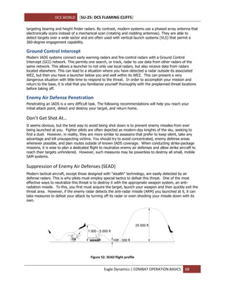 DCS WORLD [SU-25: DCS FLAMING CLIFFS]
Eagle Dynamics | COMBAT OPERATION BASICS 68
targeting bearing and height finder radars. By contrast, modern systems use a phased array antenna that
electronically scans instead of a mechanical scan (rotating and nodding antennas). They are able to
detect targets over a wide sector and are often used with vertical launch systems (VLS) that permit a
360-degree engagement capability.
Ground Control Intercept
Modern IADS systems connect early warning radars and fire-control radars with a Ground Control
Intercept (GCI) network. This permits one search, or track, radar to use data from other radars of the
same network. This allows a launcher to not only use local radars, but also receive data from radars
located elsewhere. This can lead to a situation where you have detected a radar outside its associated
WEZ, but then you have a launcher below you and well within its WEZ. This can present a very
dangerous situation with little time to respond to the threat. In order to accomplish your mission and
return to the base, it is vital that you familiarize yourself thoroughly with the preplanned threat locations
before taking off.
Enemy Air Defense Penetration
Penetrating an IADS is a very difficult task. The following recommendations will help you reach your
initial attack point, detect and destroy your target, and return home.
Don’t Get Shot At…
It seems obvious, but the best way to avoid being shot down is to prevent enemy missiles from ever
being launched at you. Fighter pilots are often depicted as modern-day knights of the sky, seeking to
find a duel. However, in reality, they are more similar to assassins that prefer to keep silent, take any
advantage and kill unsuspecting victims. You should try to avoid concentrated, enemy defense areas
whenever possible, and plan routes outside of known IADS coverage. When conducting strike-package
missions, it is wise to plan a dedicated flight to neutralize enemy air defenses and allow strike aircraft to
reach their targets unhindered. However, such measures may be powerless to destroy all small, mobile
SAM systems.
Suppression of Enemy Air Defenses (SEAD)
Modern tactical aircraft, except those designed with "stealth" technology, are easily detected by air
defense radars. This is why pilots must employ special tactics to defeat this threat. One of the most
effective ways to neutralize this threat is to destroy it with the appropriate weapon system, an anti-
radiation missile. To this, you first must acquire the target, launch your weapon and then quickly exit the
threat area. However, if the enemy radar detects the anti-radar missile (ARM) you launched at it, it can
take measures to defeat your attack by turning off its radar or even shooting your missile down with its
own.
Figure 52. SEAD flight profile
 