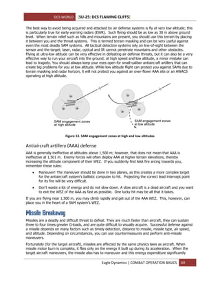 DCS WORLD [SU-25: DCS FLAMING CLIFFS]
Eagle Dynamics | COMBAT OPERATION BASICS 69
The best way to avoid being acquired and attacked by air defense systems is fly at very low altitude; this
is particularly true for early warning radars (EWR). Such flying should be as low as 30 m above ground
level. When terrain relief such as hills and mountains are present, you should use this terrain by placing
it between you and the threat systems. This is termed terrain masking and can be very useful against
even the most deadly SAM systems. All tactical detection systems rely on line-of-sight between the
sensor and the target; laser, radar, optical and IR cannot penetrate mountains and other obstacles.
Flying at ultra-low altitude can be very effective in defeating air defense threats, but it can also be a very
effective way to run your aircraft into the ground; at high speed and low altitude, a minor mistake can
lead to tragedy. You should always keep your eyes open for small-caliber antiaircraft artillery that can
create big problems for you at low altitude. While low altitude flight can protect you against SAMs due to
terrain masking and radar horizon, it will not protect you against an over-flown AAA site or an AWACS
operating at high altitude.
Figure 53. SAM engagement zones at high and low altitudes
Antiaircraft artillery (AAA) defense
AAA is generally ineffective at altitudes above 1,500 m; however, that does not mean that AAA is
ineffective at 1,501 m. Enemy forces will often deploy AAA at higher terrain elevations, thereby
increasing the altitude component of their WEZ. If you suddenly find AAA fire arcing towards you,
remember these rules:
 Maneuver! The maneuver should be done in two planes, as this creates a more complex target
for the antiaircraft system’s ballistic computer to hit. Projecting the correct lead intercept point
for its fire will be very difficult.
 Don’t waste a lot of energy and do not slow down. A slow aircraft is a dead aircraft and you want
to exit the WEZ of the AAA as fast as possible. One lucky hit may be all that it takes.
If you are flying near 1,500 m, you may climb rapidly and get out of the AAA WEZ. This, however, can
place you in the heart of a SAM system’s WEZ.
Missile Breakaway
Missiles are a deadly and difficult threat to defeat. They are much faster than aircraft, they can sustain
three to four times greater G-loads, and are quite difficult to visually acquire. Successful defense against
a missile depends on many factors such as timely detection, distance to missile, missile type, air speed,
and altitude. Depending on circumstances, you can use countermeasures and perform anti-missile
maneuvers.
Fortunately (for the target aircraft), missiles are affected by the same physics laws as aircraft. When
missile motor burn is complete, it flies only on the energy it built up during its acceleration. When the
target aircraft maneuvers, the missile also has to maneuver and this energy expenditure significantly
 