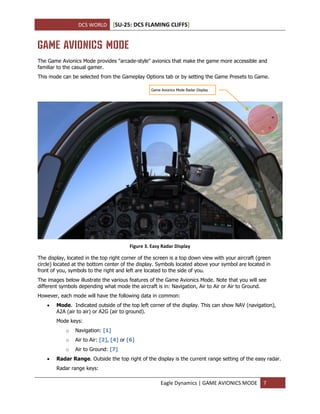 DCS WORLD [SU-25: DCS FLAMING CLIFFS]
Eagle Dynamics | GAME AVIONICS MODE 7
GAME AVIONICS MODE
The Game Avionics Mode provides "arcade-style" avionics that make the game more accessible and
familiar to the casual gamer.
This mode can be selected from the Gameplay Options tab or by setting the Game Presets to Game.
Figure 3. Easy Radar Display
The display, located in the top right corner of the screen is a top down view with your aircraft (green
circle) located at the bottom center of the display. Symbols located above your symbol are located in
front of you, symbols to the right and left are located to the side of you.
The images below illustrate the various features of the Game Avionics Mode. Note that you will see
different symbols depending what mode the aircraft is in: Navigation, Air to Air or Air to Ground.
However, each mode will have the following data in common:
 Mode. Indicated outside of the top left corner of the display. This can show NAV (navigation),
A2A (air to air) or A2G (air to ground).
Mode keys:
o Navigation: [1]
o Air to Air: [2], [4] or [6]
o Air to Ground: [7]
 Radar Range. Outside the top right of the display is the current range setting of the easy radar.
Radar range keys:
Game Avionics Mode Radar Display
 