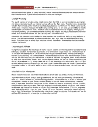 DCS WORLD [SU-25: DCS FLAMING CLIFFS]
Eagle Dynamics | COMBAT OPERATION BASICS 70
reduces the missile’s speed. As speed decreases, missile control surfaces become less effective and will
eventually be unable to generate the required G to intercept the target.
Launch Warning
The launch warning of a radar-guided missile comes from the RWS. In some circumstances, a wingman
may observe a missile launch and make a warning call over the flight radio. This information is especially
valuable if an infrared-guided missile is launched at you because your RWS will not detect such a launch.
In this case, a wingman message may be the only warning given. In any case, you should try to visually
detect the tell-tail smoke trail from a missile to time your defensive maneuver properly. When you are
over enemy territory, you should be constantly scanning the airspace around you to detect missile motor
smoke. Note that some missiles, like the AIM-120, use a smokeless motor.
Remember that there will be no smoke trail once the motor has burned out. As such, early detection is
crucial. Long and medium range air-to-air missiles use a "loft" flight trajectory when launched at long
range. This gives them an arcing flight path that extends their range. Be especially attentive to arcing
trails on the horizon.
Knowledge is Power
Your primary weapon is the knowledge of enemy weapon systems and how to use their characteristics to
better your situation. For example: a particular air-to-air medium- range missile has a nominal range of
30 km at an altitude of 5,000 m. On your radar and RWS you detect an enemy aircraft 30 km and you
hear the launch warning. You understand that a missile has been launched from maximum range for this
altitude, and because of this, you may be able to escape it. You turn 180 degrees, select afterburner and
fly away from the oncoming missile. Your success depends on how fast you can turn at maximum G (the
aircraft can accelerate to 9 g, a fully loaded one – 5 g) and how fast you accelerate after the turn. If you
received a launch warning early enough, you have a good chance of escaping the missile. If you detected
the missile too late, or the enemy waited to launch until you were within Rpi range, this tactic may not
work.
Missile Evasion Maneuver
Missile evasion maneuvers are divided into two types: break radar lock and out-maneuver the missile.
If you have been launched on by a radar-guided missile, the first thing you should try is to break the
radar lock. Without a radar lock, the missile will go ballistic. The simplest way to do it is to activate your
ECM system if present on your aircraft. ECM will attempt to jam the enemy radar and may cause the
radar to break lock. Remember though that modern missiles can home in on jamming sources. In reality,
the probability of kill is significantly lower than a radar-supported shot because it does not have data on
target range and thus cannot develop an efficient flight trajectory. Unfortunately, ECM is not a panacea
when approaching within 25 km of a radar. Below this range, the enemy may receive enough reflected
energy from the target over the false jamming noise to get a valid lock on you. In this case, or if you do
not have ECM, you can try to break the lock by another method.
 