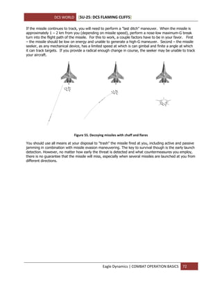 DCS WORLD [SU-25: DCS FLAMING CLIFFS]
Eagle Dynamics | COMBAT OPERATION BASICS 72
If the missile continues to track, you will need to perform a "last ditch" maneuver. When the missile is
approximately 1 – 2 km from you (depending on missile speed), perform a nose-low maximum-G break
turn into the flight path of the missile. For this to work, a couple factors have to be in your favor. First
– the missile should be low on energy and unable to generate a high-G maneuver. Second – the missile
seeker, as any mechanical device, has a limited speed at which is can gimbal and finite a angle at which
it can track targets. If you provide a radical enough change in course, the seeker may be unable to track
your aircraft.
Figure 55. Decoying missiles with chaff and flares
You should use all means at your disposal to "trash" the missile fired at you, including active and passive
jamming in combination with missile evasion maneuvering. The key to survival though is the early launch
detection. However, no matter how early the threat is detected and what countermeasures you employ,
there is no guarantee that the missile will miss, especially when several missiles are launched at you from
different directions.
 