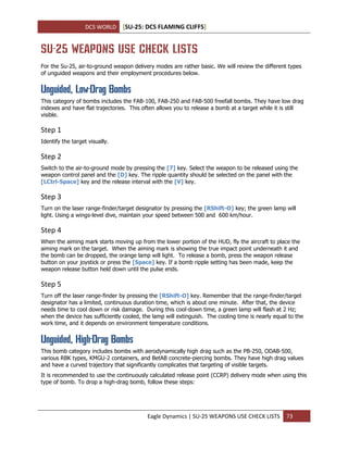 DCS WORLD [SU-25: DCS FLAMING CLIFFS]
Eagle Dynamics | SU-25 WEAPONS USE CHECK LISTS 73
SU-25 WEAPONS USE CHECK LISTS
For the Su-25, air-to-ground weapon delivery modes are rather basic. We will review the different types
of unguided weapons and their employment procedures below.
Unguided, Low-Drag Bombs
This category of bombs includes the FAB-100, FAB-250 and FAB-500 freefall bombs. They have low drag
indexes and have flat trajectories. This often allows you to release a bomb at a target while it is still
visible.
Step 1
Identify the target visually.
Step 2
Switch to the air-to-ground mode by pressing the [7] key. Select the weapon to be released using the
weapon control panel and the [D] key. The ripple quantity should be selected on the panel with the
[LCtrl-Space] key and the release interval with the [V] key.
Step 3
Turn on the laser range-finder/target designator by pressing the [RShift-O] key; the green lamp will
light. Using a wings-level dive, maintain your speed between 500 and 600 km/hour.
Step 4
When the aiming mark starts moving up from the lower portion of the HUD, fly the aircraft to place the
aiming mark on the target. When the aiming mark is showing the true impact point underneath it and
the bomb can be dropped, the orange lamp will light. To release a bomb, press the weapon release
button on your joystick or press the [Space] key. If a bomb ripple setting has been made, keep the
weapon release button held down until the pulse ends.
Step 5
Turn off the laser range-finder by pressing the [RShift-O] key. Remember that the range-finder/target
designator has a limited, continuous duration time, which is about one minute. After that, the device
needs time to cool down or risk damage. During this cool-down time, a green lamp will flash at 2 Hz;
when the device has sufficiently cooled, the lamp will extinguish. The cooling time is nearly equal to the
work time, and it depends on environment temperature conditions.
Unguided, High-Drag Bombs
This bomb category includes bombs with aerodynamically high drag such as the PB-250, ODAB-500,
various RBK types, KMGU-2 containers, and BetAB concrete-piercing bombs. They have high drag values
and have a curved trajectory that significantly complicates that targeting of visible targets.
It is recommended to use the continuously calculated release point (CCRP) delivery mode when using this
type of bomb. To drop a high-drag bomb, follow these steps:
 