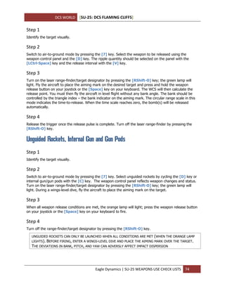 DCS WORLD [SU-25: DCS FLAMING CLIFFS]
Eagle Dynamics | SU-25 WEAPONS USE CHECK LISTS 74
Step 1
Identify the target visually.
Step 2
Switch to air-to-ground mode by pressing the [7] key. Select the weapon to be released using the
weapon control panel and the [D] key. The ripple quantity should be selected on the panel with the
[LCtrl-Space] key and the release interval with the [V] key.
Step 3
Turn on the laser range-finder/target designator by pressing the [RShift-O] key; the green lamp will
light. Fly the aircraft to place the aiming mark on the desired target and press and hold the weapon
release button on your joystick or the [Space] key on your keyboard. The WCS will then calculate the
release point. You must then fly the aircraft in level flight without any bank angle. The bank should be
controlled by the triangle index – the bank indicator on the aiming mark. The circular range scale in this
mode indicates the time-to-release. When the time scale reaches zero, the bomb(s) will be released
automatically.
Step 4
Release the trigger once the release pulse is complete. Turn off the laser range-finder by pressing the
[RShift-O] key.
Unguided Rockets, Internal Gun and Gun Pods
Step 1
Identify the target visually.
Step 2
Switch to air-to-ground mode by pressing the [7] key. Select unguided rockets by cycling the [D] key or
internal gun/gun pods with the [C] key. The weapon control panel reflects weapon changes and status.
Turn on the laser range-finder/target designator by pressing the [RShift-O] key; the green lamp will
light. During a wings-level dive, fly the aircraft to place the aiming mark on the target.
Step 3
When all weapon release conditions are met, the orange lamp will light; press the weapon release button
on your joystick or the [Space] key on your keyboard to fire.
Step 4
Turn off the range-finder/target designator by pressing the [RShift-O] key.
UNGUIDED ROCKETS CAN ONLY BE LAUNCHED WHEN ALL CONDITIONS ARE MET (WHEN THE ORANGE LAMP
LIGHTS). BEFORE FIRING, ENTER A WINGS-LEVEL DIVE AND PLACE THE AIMING MARK OVER THE TARGET.
THE DEVIATIONS IN BANK, PITCH, AND YAW CAN ADVERSLY AFFECT IMPACT DISPERSION
 
