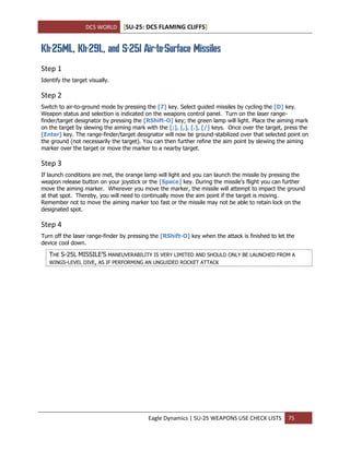 DCS WORLD [SU-25: DCS FLAMING CLIFFS]
Eagle Dynamics | SU-25 WEAPONS USE CHECK LISTS 75
Kh-25ML, Kh-29L, and S-25l Air-to-Surface Missiles
Step 1
Identify the target visually.
Step 2
Switch to air-to-ground mode by pressing the [7] key. Select guided missiles by cycling the [D] key.
Weapon status and selection is indicated on the weapons control panel. Turn on the laser range-
finder/target designator by pressing the [RShift-O] key; the green lamp will light. Place the aiming mark
on the target by slewing the aiming mark with the [;], [,], [.], [/] keys. Once over the target, press the
[Enter] key. The range-finder/target designator will now be ground-stabilized over that selected point on
the ground (not necessarily the target). You can then further refine the aim point by slewing the aiming
marker over the target or move the marker to a nearby target.
Step 3
If launch conditions are met, the orange lamp will light and you can launch the missile by pressing the
weapon release button on your joystick or the [Space] key. During the missile’s flight you can further
move the aiming marker. Wherever you move the marker, the missile will attempt to impact the ground
at that spot. Thereby, you will need to continually move the aim point if the target is moving.
Remember not to move the aiming marker too fast or the missile may not be able to retain lock on the
designated spot.
Step 4
Turn off the laser range-finder by pressing the [RShift-O] key when the attack is finished to let the
device cool down.
THE S-25L MISSILE’S MANEUVERABILITY IS VERY LIMITED AND SHOULD ONLY BE LAUNCHED FROM A
WINGS-LEVEL DIVE, AS IF PERFORMING AN UNGUIDED ROCKET ATTACK
 