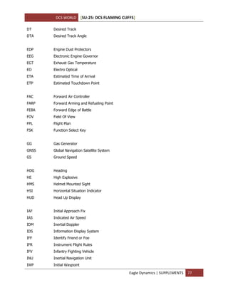 DCS WORLD [SU-25: DCS FLAMING CLIFFS]
Eagle Dynamics | SUPPLEMENTS 77
DT Desired Track
DTA Desired Track Angle
EDP Engine Dust Protectors
EEG Electronic Engine Governor
EGT Exhaust Gas Temperature
EO Electro Optical
ETA Estimated Time of Arrival
ETP Estimated Touchdown Point
FAC Forward Air Controller
FARP Forward Arming and Refueling Point
FEBA Forward Edge of Battle
FOV Field Of View
FPL Flight Plan
FSK Function Select Key
GG Gas Generator
GNSS Global Navigation Satellite System
GS Ground Speed
HDG Heading
HE High Explosive
HMS Helmet Mounted Sight
HSI Horizontal Situation Indicator
HUD Head Up Display
IAF Initial Approach Fix
IAS Indicated Air Speed
IDM Inertial Doppler
IDS Information Display System
IFF Identify Friend or Foe
IFR Instrument Flight Rules
IFV Infantry Fighting Vehicle
INU Inertial Navigation Unit
IWP Initial Waypoint
 