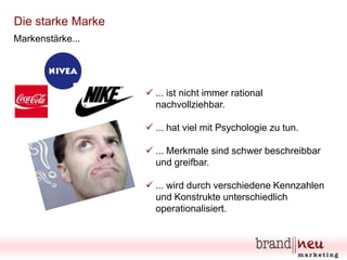 Die starke Marke
Markenstärke...

 ... ist nicht immer rational
nachvollziehbar.
 ... hat viel mit Psychologie zu tun.
 ... Merkmale sind schwer beschreibbar
und greifbar.
 ... wird durch verschiedene Kennzahlen
und Konstrukte unterschiedlich
operationalisiert.

 