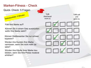 Marken-Fitness - Check
Quick- Check: 5 Fragen
Trifft
überhaupt
nicht zu

Fällt Ihre Marke auf?
Können Sie in einem Satz ausdrücken
wofür Ihre Marke steht?

Können Wettbewerber Sie nur schwer
kopieren?
Würden ihre Kunden Ihre Marke
vermissen, wenn Sie nicht mehr da
wäre?
Würden ihre Käufer Ihrer Marke treu
bleiben, wenn Sie Ihre Preise moderat
erhöhen?

Trifft voll
und
ganz zu

 