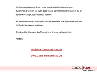 Bei Interesse lassen wir Ihnen gerne vollständige Seminarunterlagen

zukommen. Beachten Sie auch, dass unsere Seminare immer individuell auf die
Teilnehmer/ Zielgruppe angepasst werden!

So verwenden wir ggf. Fallstudien aus den Bereichen B2B, spezielle Fallstudien
für KMU / Handwerksbetriebe etc.

Bitte beachten Sie, dass das Material dem Urheberrecht unterliegt.

Kontakt:

info@brandneu-marketing.de
www.brandneu-marketing.de

 