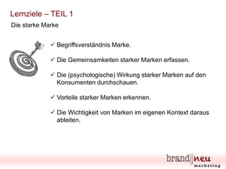 Lernziele – TEIL 1
Die starke Marke
 Begriffsverständnis Marke.
 Die Gemeinsamkeiten starker Marken erfassen.
 Die (psychologische) Wirkung starker Marken auf den
Konsumenten durchschauen.
 Vorteile starker Marken erkennen.
 Die Wichtigkeit von Marken im eigenen Kontext daraus
ableiten.

 
