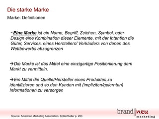 Die starke Marke
Marke: Definitionen

“ Eine

Marke ist ein Name, Begriff, Zeichen, Symbol, oder
Design eine Kombination dieser Elemente, mit der Intention die
Güter, Services, eines Herstellers/ Verkäufers von denen des
Wettbewerbs abzugrenzen
Die Marke ist das Mittel eine einzigartige Positionierung dem
Markt zu vermitteln.
Ein Mittel die Quelle/Hersteller eines Produktes zu
identifizieren und so den Kunden mit (impliziten/gelernten)
Informationen zu versorgen

Source: American Marketing Association, Kotler/Keller p. 263

 