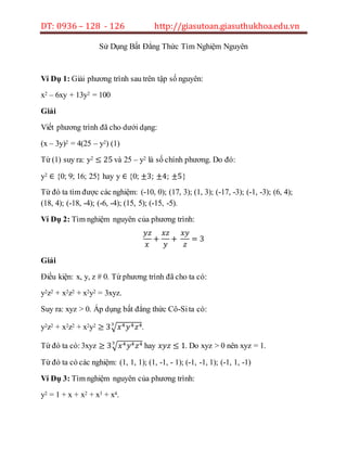 DT: 0936 – 128 - 126 http://giasutoan.giasuthukhoa.edu.vn
Sử Dụng Bất Đẳng Thức Tìm Nghiệm Nguyên
Ví Dụ 1: Giải phương trình sau trên tập số nguyên:
x2 – 6xy + 13y2 = 100
Giải
Viết phương trình đã cho dưới dạng:
(x – 3y)2 = 4(25 – y2) (1)
Từ (1) suy ra: y2 ≤ 25 và 25 – y2 là số chính phương. Do đó:
y2 ∈ {0; 9; 16; 25} hay y ∈ {0; ±3; ±4; ±5}
Từ đó ta tìm được các nghiệm: (-10, 0); (17, 3); (1, 3); (-17, -3); (-1, -3); (6, 4);
(18, 4); (-18, -4); (-6, -4); (15, 5); (-15, -5).
Ví Dụ 2: Tìm nghiệm nguyên của phương trình:
𝑦𝑧
𝑥
+
𝑥𝑧
𝑦
+
𝑥𝑦
𝑧
= 3
Giải
Điều kiện: x, y, z # 0. Từ phương trình đã cho ta có:
y2z2 + x2z2 + x2y2 = 3xyz.
Suy ra: xyz > 0. Áp dụng bất đẳng thức Cô-Sita có:
y2z2 + x2z2 + x2y2 ≥ 3√ 𝑥4 𝑦4 𝑧43
.
Từ đó ta có:3xyz ≥ 3√ 𝑥4 𝑦4 𝑧43
hay 𝑥𝑦𝑧 ≤ 1. Do xyz > 0 nên xyz = 1.
Từ đó ta có các nghiệm: (1, 1, 1); (1, -1, - 1); (-1, -1, 1); (-1, 1, -1)
Ví Dụ 3: Tìm nghiệm nguyên của phương trình:
y2 = 1 + x + x2 + x3 + x4.
 