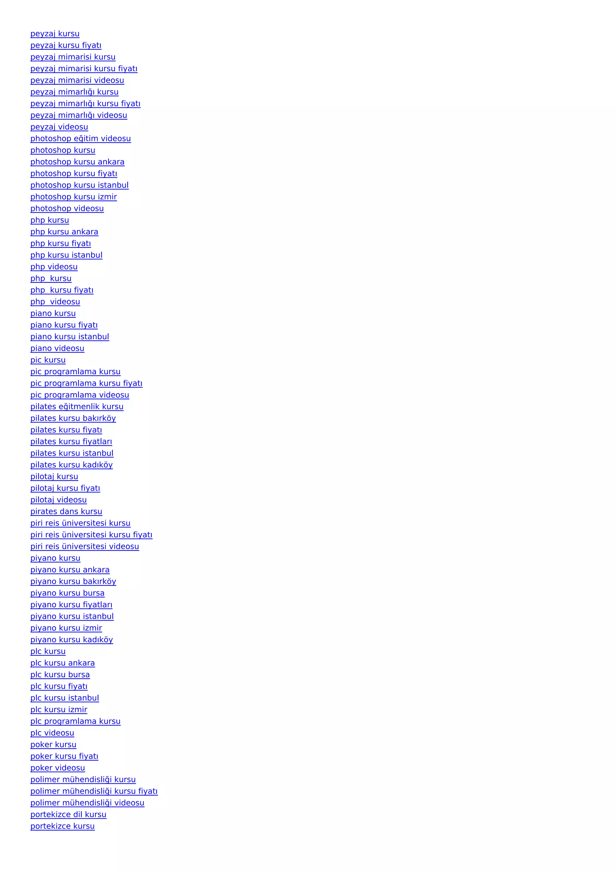 peyzaj kursu
peyzaj kursu fiyatı
peyzaj mimarisi kursu
peyzaj mimarisi kursu fiyatı
peyzaj mimarisi videosu
peyzaj mimarlığı kursu
peyzaj mimarlığı kursu fiyatı
peyzaj mimarlığı videosu
peyzaj videosu
photoshop eğitim videosu
photoshop kursu
photoshop kursu ankara
photoshop kursu fiyatı
photoshop kursu istanbul
photoshop kursu izmir
photoshop videosu
php kursu
php kursu ankara
php kursu fiyatı
php kursu istanbul
php videosu
php  kursu
php  kursu fiyatı
php  videosu
piano kursu
piano kursu fiyatı
piano kursu istanbul
piano videosu
pic kursu
pic programlama kursu
pic programlama kursu fiyatı
pic programlama videosu
pilates eğitmenlik kursu
pilates kursu bakırköy
pilates kursu fiyatı
pilates kursu fiyatları
pilates kursu istanbul
pilates kursu kadıköy
pilotaj kursu
pilotaj kursu fiyatı
pilotaj videosu
pirates dans kursu
piri reis üniversitesi kursu
piri reis üniversitesi kursu fiyatı
piri reis üniversitesi videosu
piyano kursu
piyano kursu ankara
piyano kursu bakırköy
piyano kursu bursa
piyano kursu fiyatları
piyano kursu istanbul
piyano kursu izmir
piyano kursu kadıköy
plc kursu
plc kursu ankara
plc kursu bursa
plc kursu fiyatı
plc kursu istanbul
plc kursu izmir
plc programlama kursu
plc videosu
poker kursu
poker kursu fiyatı
poker videosu
polimer mühendisliği kursu
polimer mühendisliği kursu fiyatı
polimer mühendisliği videosu
portekizce dil kursu
portekizce kursu
 