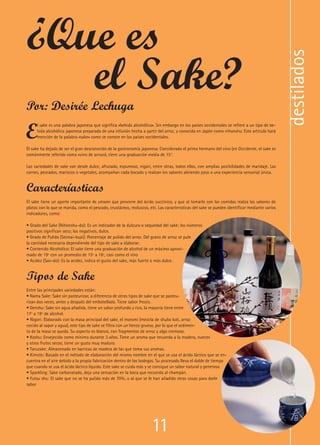 11
E
l sake es una palabra japonesa que significa «bebida alcohólica». Sin embargo en los países occidentales se refiere a un tipo de be-
bida alcohólica japonesa preparada de una infusión hecha a partir del arroz, y conocida en Japón como nihonshu. Este artículo hará
mención de la palabra «sake» como se conoce en los países occidentales.
El sake ha dejado de ser el gran desconocido de la gastronomía japonesa. Considerado el primo hermano del vino (en Occidente, el sake es
comúnmente referido como «vino de arroz»), tiene una graduación media de 15°.
Las variedades de sake van desde dulce, afrutado, espumoso, nigori, entre otras, todos ellos, con amplias posibilidades de maridaje. Las
carnes, pescados, mariscos o vegetales, acompañan cada bocado y realzan los sabores abriendo paso a una experiencia sensorial única.
Caracteríasticas
El sake tiene un aporte importante de umami que proviene del ácido succínico, y que al tomarlo con las comidas realza los sabores de
platos con lo que se marida, como el pescado, crustáceos, moluscos, etc. Las características del sake se pueden identificar mediante varios
indicadores, como:
• Grado del Sake (Nihonshu-do): Es un indicador de la dulzura o sequedad del sake: los números
positivos significan seco; los negativos, dulce.
• Grado de Pulido (Seimai-buai): Porcentaje de pulido del arroz. Del grano de arroz se pule
la cantidad necesaria dependiendo del tipo de sake a elaborar.
• Contenido Alcohólico: El sake tiene una graduación de alcohol de un máximo aproxi-
mado de 19º con un promedio de 15º a 16º, casi como el vino
• Acidez (San-do): Es la acidez, indica el gusto del sake, más fuerte o más dulce.
Tipos de Sake
Entre las principales variedades están:
• Nama Sake: Sake sin pasteurizar, a diferencia de otros tipos de sake que se pasteu-
rizan dos veces, antes y después del embotellado. Tiene sabor fresco.
• Genshu: Sake sin agua añadida, tiene un sabor profundo y rico, la mayoría tiene entre
17º a 19º de alcohol.
• Nigori: Elaborado con la masa principal del sake, el moromi (mezcla de shubo koli, arroz
cocido al vapor y agua), este tipo de sake se filtra con un lienzo grueso, por lo que el sedimen-
to de la masa se queda. Su aspecto es blanco, con fragmentos de arroz y algo cremoso.
• Koshu: Envejecido como mínimo durante 3 años. Tiene un aroma que recuerda a la madera, nueces
y otros frutos secos; tiene un gusto muy maduro.
• Taruzake: Almacenado en barricas de madera de las que toma sus aromas.
• Kimoto: Basado en el método de elaboración del mismo nombre en el que se usa el ácido láctico que se en-
cuentra en el aire debido a la propia fabricación dentro de las bodegas. Su procesado lleva el doble de tiempo
que cuando se usa el ácido láctico líquido. Este sake se cuida más y se consigue un sabor natural y generoso.
• Sparkling: Sake carbonatado, deja una sensación en la boca que recuerda al champán.
• Futsu shu: El sake que no se ha pulido más de 70%, o al que se le han añadido otras cosas para darle
sabor
destilados
11
¿Que es
el Sake?Por: Desirée Lechuga
 