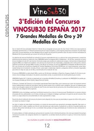 12
concursos
3°Edición del Concurso
VINOSUB30 ESPAÑA 2017
7 Grandes Medallas de Oro y 39
Medallas de Oro
Con un total de 46 vinos premiados finalizó la 3°edición del ya consagrado concurso joven de vinos. Fueron 120 los vinos concursantes de
29 bodegas pertenecientes a 17 diferentes denominaciones de origen de España y a otras regiones productoras extranjeras. El jurado eligió
siete vinos a los que destacaron con Gran Medalla de Oro al superar los 95 puntos de promedio. Otros 39 vinos se hicieron merecedores de
Medalla de Oro con puntuaciones que variaron de los 90 a los 95 puntos.
Los objetivos del concurso VinoSub30 son estimular el consumo responsable del vino y su cultura en las nuevas generaciones y conocer las
preferencias de los jóvenes en materia de vinos. VINOSUB30 adhiere al programa Wine in Moderation – Art de Vivre, asociación sin ánimo
de lucro fundada en el año 2011 por el sector vitivinícola europeo para coordinar la implantación europea e internacional y el desarrollo del
programa WIM, con el objetivo de establecer unos patrones de consumo del vino responsables y moderados como norma social y cultural,
mediante la difusión del mensaje WIM en Europa y más allá de sus fronteras. El concurso VINOSUB30 es Embajador del Movimiento Vino
D.O., una iniciativa de la Conferencia Española de Consejos Reguladores Vitivinícolas (CECRV) que, con nuevas propuestas, nuevas ideas,
nuevas formas de ver el presente, mirando al futuro, suma origen y modernidad, tradición y vanguardia, disfrute y consumo responsable,
para ofrecer lo mejor de cada uno de ellos y transformarlo en la revolución del vino.
El concurso VINOSUB30 se realiza desde 2004 y cuenta con 20 ediciones realizadas en Argentina, Uruguay y España. En él mismo se pre-
sentan vinos de bodegas interesadas en los jóvenes consumidores siendo un acontecimiento de enorme potencial para el sector.
VINOSUB30 España 2017 3°edición es organizado por la consultora WineMind Consulting. La realización de VINOSUB30 fue posible gra-
cias al apoyo brindado por Artiem Hotels y Aguas Sierra de Cazorla.
El Director y fundador del Concurso, es el periodista especializado Daniel López Roca, quien comentó que a partir de la presente edición
hemos implementado el sistema de cata digital. Todos los jóvenes poseen hoy un teléfono móvil inteligente, ¿por qué no emplearlos para
evitar el uso del papel y mejorar así los tiempos de cata? Es esta una manera más de acercarnos a los consumidores jóvenes con un herra-
mienta afín a los códigos de dicho segmento.
VINOSUB30 invita a las bodegas a participar inscribiendo muestras de sus vinos en el concurso anual. Paralelamente se convoca a jóvenes
entusiastas del vino, profesionales o no en temas vinícolas que no trabajen en bodegas a participar en el panel de cata del concurso. Ellos
tienen a su cargo evaluar los vinos presentados en catas rigurosamente a ciegas.
Durante los días de realización del concurso, los jóvenes jueces degustan los vinos, que son presentados en grupos de similar estilo y precio,
sin conocer sus marcas ni origen.
Las catas se realizan de modo digital recurriendo a un sistema de comunicación que aprovecha la tecnología disponible. Cada joven, en
su teléfono móvil o tablet, completa una ficha de cata electrónica por cada muestra, resultando de su elección el puntaje (usando una
escala de 100 puntos) merecido por el vino a su entender. Estos puntajes son luego promediados por el sistema de catas concluyendo en
un puntaje final.
El sistema elabora un listado ordenado por puntuaciones de acuerdo al cual se distribuirán premios a los vinos que alcancen los puntajes
necesarios de acuerdo a las categorías obrantes en el reglamento. La cantidad máxima de premios no supera un tercio de las muestras
presentadas.
Los resultados se pueden consultar en www.vinosub30.com
 