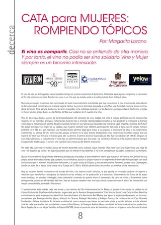 8
decerca
El vino ha sido un distinguido y hasta impúdico testigo en muchos momentos de la historia. Simboliza, para algunas religiones, la comunión
de fe o la unión con un dios. Brindar con vino es un rito que ha estado unido a la cultura desde hace miles de años.
Diversos personajes femeninos han contribuido de modo trascendental a esta bebida que hoy conocemos. Si nos remontamos a los albores
de la humanidad, encontramos a la diosa egipcia Hathor, la primera divinidad asociada al vino (fue una divinidad cósmica, diosa nutricia,
diosa del amor, de la alegría, la danza y las artes musicales en la mitología egipcia); o a las Bacantes, protagonistas de las fiestas y orgías
en honor al dios griego Baco; o a las Ninfas de Nisa que cuidaron de él cuando era niño.
Pero en la antigua Roma, a pesar de la democratización del consumo de vino, estaba mal visto e incluso prohibido que lo tomasen las
mujeres. En las comedias griegas y romanas las mujeres eran a menudo representadas borrachas y más proclives a entregarse a diversos
vicios bajo la influencia del alcohol. El poeta Juvenal escribió en sus Sátiras que «Cuando está borracha, ¿qué importa a la Diosa del Amor?
No puede distinguir sus ingles de su cabeza.» Las mujeres también eran célebres participantes del culto a Baco, que el senado romano
prohibió en el 186 a.C. por impropio. Los maridos tenían permiso legal para matar a sus esposas o divorciarse de ellas si las sorprendían
cometiendo tal ofensa. De ahí viene que las parejas se besen en la boca (siento decepcionar a los románticos de ambos sexos): era una
especie de “test” que le hacía el marido para oler su aliento. El último divorcio registrado por ello fue concedido en el 194 dC. Después se
tuvo más tolerancia, al considerarse el vino más un alimento básico que otra cosa. La incidencia histórica de la mujer en el vino siempre
ha aparecido desdibujada. El vino es una cuestión casi exclusiva del ámbito masculino.
Por todo ello, aún hoy en muchas zonas de menor desarrollo socio-cultural, sigue estando “mal visto” que una mujer beba una copa de
vino –no digamos ya varias-: en algunos pueblos aún no entran en las tabernas si no es en compañía de su padre, su marido o su hermano.
Quizás históricamente las primeras referencias enológicas vinculadas al sexo femenino habría que buscarlas en Francia. Allí, brillan con luz
propia dos de marcado carácter, que supieron, no sin esfuerzo, buscar su propio hueco en un segmento de mercado monopolizado con total
exclusividad por el hombre: Nicole Barbe Ponsardín, a la sazón viuda de Cliquot, y Jeanne Alexandrine Pommery, ambas en la Champagne,
donde las leyes de la época (una rareza en la Europa del S. XVIII y XIX) les permitieron desarrollar su increíble visión empresarial.
Hoy las mujeres hemos irrumpido en el mundo del vino, con nuestra visión holística, la que aporta un renovado carácter de ingenio e
intuición que transforma y enriquece la industria en los viñedos, en la producción y el consumo. Encontramos los frutos de la mujer
como enóloga, en viñedos y bodegas; como sommelier sirviendo de puente entre el comensal y la carta de vinos, y finalmente como
protagonista pujante en el mercado del vino: hoy las mujeres compran más vino que nunca y experimentan el placer de consumirlo con
mayor conocimiento, variedad y frecuencia.
Y aprovechando este interés cada vez mayor y con motivo del Día Internacional de la Mujer, el pasado 8 de marzo se celebró en el
Centro Cultural de CajaGranada Fundación, organizada por la Asesoría Enogastronómica “Con Mucho Gusto” una Cata de Vino Benéfica
exclusivamente para mujeres cuyos beneficios iban destinados a la Asociación Red Madre, que ayuda a mujeres embarazadas sin recursos,
patrocinada pòr Bodegas Avelino Vegas, Marqué de Cáceres, Bodegas Murviedro y Bodegas Torres y la colaboración de Caja Granada
Fundación y Yellow Hostelería. En la mesa presidencial, cuatro mujeres que dieron su particular visión y versión del vino y de la relación
vital de cada una de ellas con esta bebida: comenzó Ana Gómez, de Bodegas Avelino Vegas, nos habló del vino desde el sector productivo;
Nuria España, la actual Mejor Sumiller de España FACYRE, desde el punto de vista del sommelier, cómo ser el puente entre la carta de vinos
CATA para MUJERES:
ROMPIENDO TÓPICOS
El vino es compartir. Casi no se entiende de otra manera.
Y por tanto, el vino no podía ser sino solidario.Vino y Mujer
siempre es un binomio interesante.
Por: Margarita Lozano
 