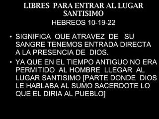 LIBRES  PARA ENTRAR AL LUGAR SANTISIMO HEBREOS 10-19-22 SIGNIFICA  QUE ATRAVEZ  DE  SU SANGRE TENEMOS ENTRADA DIRECTA  A LA PRESENCIA DE  DIOS. YA QUE EN EL TIEMPO ANTIGUO NO ERA PERMITIDO  AL HOMBRE  LLEGAR  AL LUGAR SANTISIMO [PARTE DONDE  DIOS LE HABLABA AL SUMO SACERDOTE LO QUE EL DIRIA AL PUEBLO] 