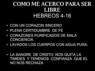 COMO ME ACERCO PARA SER LIBRE HEBREOS 4-16 CON UN CORAZON SINCERO PLENA CERTIDUMBRE  DE FE CORAZONES PURIFICADOS DE MALA CONCIENCIA. LAVADOS LOS CUERPOS CON AGUA PURA. LA SANGRE  DE CRISTO  NOS QUITA LA TIMIDES  Y TENEMOS  CONFIANZA  QUE EL NO NOS RECHAZA 