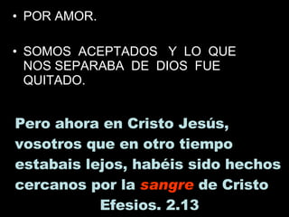 POR AMOR. SOMOS  ACEPTADOS  Y  LO  QUE  NOS SEPARABA  DE  DIOS  FUE QUITADO. Pero ahora en Cristo Jesús, vosotros que en otro tiempo estabais lejos, habéis sido hechos cercanos por la  sangre  de Cristo  Efesios. 2.13  