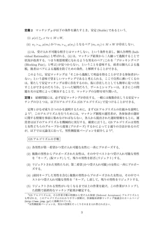 定義 2 マッチング µ が以下の条件を満たすとき，安定 (Stable) であるという．
(i) µ(x) x x ∀x ∈ M ∪ W,
(ii) wj mi µ(mi) かつ mi wj µ(wj) となるペア (mi, wj) ∈ M × W が存在しない．
(i) は，受け入れ不可能な相手とはマッチしない，という条件を表し，個人合理性 (Indi-
vidual Rationality) と呼ばれる．(ii) は，マッチング結果から二人揃って逸脱することで
状況が改善する，つまり相思相愛になれるような男女のペア (これを「ブロッキングペア
(Blocking Pair)」と呼ぶ) が見つからない，ということを意味する．前者は個人による逸
脱，後者はペアによる逸脱を防ぐための条件，と解釈することができる．
このように，安定マッチングは「そこから逸脱して利益を得ることができる参加者がい
ない」という意味で望ましいマッチングであると考えられる．ここで自然に沸いてくるの
は，果たして安定マッチングは常に存在するのか，仮に存在したとしても簡単に見つけ出
すことができるのだろうか，といった疑問だろう．ゲールとシャプレーは，まさにこの問
題を次の定理によって解決することで，マッチングの分野を切り開いた．
定理 1 結婚問題には，必ず安定マッチングが存在する．一般には複数存在しうる安定マッ
チングのひとつは，以下のアルゴリズム (GS アルゴリズム) で見つけることができる．
定理 1 がなぜ成り立つのかを説明するために，まず GS アルゴリズムの仕組みを説明し
よう5．このアルゴリズムを行うためには，マッチング制度の運営者が，各参加者の選好
に関する情報を事前に集めなければならない．各人から提出された選好情報をもとに，運
営者は以下のアルゴリズムを機械的に実行する．厳密に言うと，GS アルゴリズムは男性
と女性どちらのグループから提案 (プロポーズ) するかによって 2 通りの方法があるのだ
が，以下では元論文に沿って，男性側提案バージョンを紹介しよう6．
GS アルゴリズムの手順
(1) 各男性が第一希望かつ受け入れ可能な女性に一斉にプロポーズする．
(2) 複数の男性からプロポーズされた女性は，その中でベストかつ受け入れ可能な男性
を「キープ」(仮マッチ) して，残りの男性を拒否 (リジェクト) する．
(3) リジェクトされた男性たちが，第二希望 (かつ受け入れ可能) の女性に一斉にプロポー
ズする．
(4) (前回キープした男性を含む) 複数の男性からプロポーズされた女性は，その中でベ
ストかつ受け入れ可能な男性を「キープ」し直して，残りの男性をリジェクトする．
(5) リジェクトされる男性がいなくなるまで以上の作業を続け，この作業がストップし
た段階で最終的なマッチング結果が確定する．
5
GS アルゴリズムは，その作業手順の特徴から受け入れ保留 (Deferred Acceptance) アルゴリズムと
も呼ばれる．このアルゴリズムのわかりやすい図解が，医師臨床研修マッチング協議会のホームページ
(http://www.jrmp.jp/) に掲載されている．
6
女性側提案バージョンは，男女の役割をそっくりそのまま入れ替えればよい．
3
 