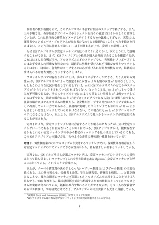 参加者の数が有限なので，このアルゴリズムは必ず有限回のステップで終了する．また，
上の手順では，各参加者がプロポーズやリジェクトを自らの意思で行うかのように描写し
ているが，これは具体的な作業をイメージしやすくするための比喩にすぎない．実際には，
運営者やコンピュータ・プログラムが参加者の代わりに (仮想的に) こういった手続きを行
えばよい，という点に注意して欲しい．以上を踏まえた上で，定理 1 を証明しよう．
なぜ GS アルゴリズムが安定マッチングを見つけてくれるのかは，次のようにして証明
することができる．まず，GS アルゴリズムの結果が個人合理的であることを確認するが，
これはほとんど自明だろう．アルゴリズムのどのステップでも，各男性がプロポーズする
のは必ず受け入れ可能な女性なので，最終的に男性が受け入れ不可能な女性とマッチする
ことはない．同様に，各女性がキープするのは必ず受け入れ可能な男性なので，最終的に
受け入れ不可能な男性とマッチすることはない．
ブロッキングペアが存在しないことは，次のように示すことができる．たとえばある男
性 m が，GS アルゴリズムによって指定された女性 w よりも別の女性 w を好むとしよう．
もしもこのような状況が発生しているとすれば，m は GS アルゴリズムのどこかのステッ
プで w からリジェクトされていなければならない．ということは，m は w にとって受け
入れ不可能であるか，そのステップですでに m よりも望ましい男性と w は仮マッチして
いるはずである．前者の場合に m と w がブロッキングペアにならないのは明らかである．
後者の場合にはアルゴリズムの性質から，各女性がキープする男性はステップを重ねるご
とに改善していく一方であるから，最終的に実現したマッチングでもやはり w は m より
も望ましい男性とマッチしていなければならない．この場合にも m と w がブロッキング
ペアになることはない．以上より，GS アルゴリズムで見つかるマッチングが安定的であ
ることが示された．
定理 1 により，安定マッチングが常に存在することが明らかになったが，実は安定マッ
チングは一つであるとは限らないことが知られている．GS アリゴリズムは，複数存在す
るかもしれない安定マッチングの中から特定のマッチングを見つけ出しているのである．
この GS アリゴリズムの選び方は，次のような非常に興味深い性質を持っている7．
定理 2 男性側提案の GS アルゴリズムが発見するマッチングでは，各男性は複数存在しう
る安定マッチングの下でマッチできる女性の中から，最も望ましい相手とマッチしている．
定理 2 は，GS アルゴリズムが選ぶマッチングは，安定マッチングの中ですべての男性
にとって最も望ましいマッチング (これを男性最適 (Men Optimal) な安定マッチングと呼
ぶ) になっている，ということを意味する．
以上が，ノーベル賞受賞の決め手となったシャプレー教授 (およびゲール教授) の主要功
績である．上の例の男女を，労働者と企業，学生と研究室，研修医と病院，. . . と置き換
えることで，様々な現実のマッチング問題に GS アルゴリズムを応用することができる8．
日本でも，2004 年度から，臨床研修医を病院へ配属するための仕組みとして GS アルゴリ
ズムが実際に使われている．紙幅の都合で触れることができないが，もう一人の受賞者で
あるロス教授は，学術研究だけでなく，アルゴリズムの社会実装にも大きく貢献している．
7
証明は Roth and Sotomayor (1990)，定理 2.12 などを参照．
8
GS アルゴリズムは自然な形で多対一マッチングの状況に拡張することができる．
4
 