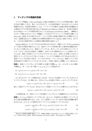 3 マッチングの理論的発展
マッチング理論は，Gale and Shapley (1962) が出版されてからこの半世紀の間に，様々
な方向で発展してきた．特にこの十年ほどで，その分析対象が一気に広がっているのが
特徴的である．代表的な研究としては，マッチングに付随する金銭の授受や待遇面など
の契約をモデルに明示的に取り込んだ Hatﬁeld and Milgrom (2005) や，多対多の状況に
おける安定マッチングの性質を明らかにした Echenique and Oviedo (2006)，二種類以上
のグループ間におけるマッチング問題の一つであるサプライチェーンの分析を可能にした
Ostrovsky (2008) などが挙げられる9．こうした近年の急速な発展を支える基礎となった
のが，安達裕之氏によって開発された革新的な数学モデル (Adachi, 2000) である．以下で
は，この日本人経済学者による重要な貢献を簡単に紹介しよう．
Adachi (2000)は，マッチングそのものを考えるのではなく，事前マッチング(Pre-matching)
という新たな対象を考案することで，安定マッチングが非常に整った数学的な構造を持っ
ていることを明らかにした．事前マッチングとは，各プレーヤーがどの相手とマッチして
いる “つもり” であるかを指定した関数で，必ずしもその期待が正しいことを要求しない．
たとえば，男性 1 が女性 1 とマッチするつもりだったときに，女性 1 は (男性 1 ではなく)
男性 2 とマッチするつもりであっても良い．マッチングが両思いだけであるのに対して，
事前マッチングは片思いを許す，というわけである．フォーマルには，事前マッチングは，
各参加者がどの相手とマッチするつもりかを (一方的に) 指定した関数 v として表される．
定義 3 事前マッチングは，以下の条件 (i) を満たす関数 vM : M → M ∪ W と (ii) を満た
す関数 vW : W → M ∪ W の組 v ≡ (vM , vW ) として定義される：
(i) vM (m) = m =⇒ vM (m) ∈ W, ∀m ∈ M,
(ii) vW (w) = w =⇒ vW (w) ∈ M, ∀w ∈ W.
もし全てのプレーヤーの期待が正しければ，そのような事前マッチング v はきちんと
マッチングになる．言い換えると，次のように µ を定義した時に，µ はマッチングとなる：
µ(m) := vM (m) ∀m ∈ M, µ(w) := vW (w) ∀w ∈ W. (1)
逆に，任意のマッチング µ は，次のようにして事前マッチング v に分解することができる：
vM (m) := µ(m) ∀m ∈ M, vW (w) = µ(w) ∀w ∈ W. (2)
この性質を使って，安定マッチングを事前マッチングによって特徴付けることができる．
定理 3 もしも µ が安定マッチングならば，(2) によって定義される事前マッチング v は
以下の最大化問題の解となる．また，もしも事前マッチング v が以下の最大化問題の解で
あるならば，(1) によって定義されるマッチング µ は安定マッチングになる．
vM (m) = max
m
[{w ∈ W | m w vW (w)} ∪ {m}], ∀m ∈ M, (3)
vW (w) = max
w
[{m ∈ M | w m vM (m)} ∪ {w}], ∀w ∈ W. (4)
9
組み合わせ最適化や離散凸解析といった，最適化に関連する手法を用いたマッチング研究も発展してきて
いる．前者は Fleiner (2003)，後者は Fujishige and Tamura (2007)，田村 (2009) などを参照．
5
 