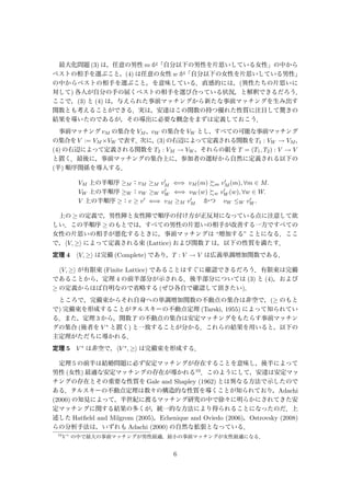 最大化問題 (3) は，任意の男性 m が「自分以下の男性を片思いしている女性」の中から
ベストの相手を選ぶこと，(4) は任意の女性 w が「自分以下の女性を片思いしている男性」
の中からベストの相手を選ぶこと，を意味している．直感的には，(異性たちの片思いに
対して) 各人が自分の手の届くベストの相手を選び合っている状況，と解釈できるだろう．
ここで，(3) と (4) は，与えられた事前マッチングから新たな事前マッチングを生み出す
関数とも考えることができる．実は，安達はこの関数の持つ優れた性質に注目して驚きの
結果を導いたのであるが，その導出に必要な概念をまずは定義しておこう．
事前マッチング vM の集合を VM ，vW の集合を VW とし，すべての可能な事前マッチング
の集合をV := VM ×VW で表す．次に，(3)の右辺によって定義される関数をT1 : VW → VM ，
(4) の右辺によって定義される関数を T2 : VM → VW ，それらの組を T = (T1, T2) : V → V
と置く．最後に，事前マッチングの集合上に，参加者の選好から自然に定義される以下の
(半) 順序関係を導入する．
VM 上の半順序 ≥M ：vM ≥M vM ⇐⇒ vM (m) m vM (m), ∀m ∈ M.
VW 上の半順序 ≥W ：vW ≥W vW ⇐⇒ vW (w) w vW (w), ∀w ∈ W.
V 上の半順序 ≥：v ≥ v ⇐⇒ vM ≥M vM  かつ  vW ≤W vW .
上の ≥ の定義で，男性陣と女性陣で順序の付け方が正反対になっている点に注意して欲
しい．この半順序 ≥ のもとでは，すべての男性の片思いの相手が改善する一方ですべての
女性の片思いの相手が悪化するときに，事前マッチングは “増加する” ことになる．ここ
で， V, ≥ によって定義される束 (Lattice) および関数 T は，以下の性質を満たす．
定理 4 V, ≥ は完備 (Complete) であり，T : V → V は広義単調増加関数である．
V, ≥ が有限束 (Finite Lattice) であることはすぐに確認できるだろう．有限束は完備
であることから，定理 4 の前半部分が示される．後半部分については (3) と (4)，および
≥ の定義からほぼ自明なので省略する (ぜひ各自で確認して頂きたい)．
ところで，完備束からそれ自身への単調増加関数の不動点の集合は非空で，(≥ のもと
で) 完備束を形成することがタルスキーの不動点定理 (Tarski, 1955) によって知られてい
る．また，定理 3 から，関数 T の不動点の集合は安定マッチングをもたらす事前マッチン
グの集合 (後者を V ∗ と置く) と一致することが分かる．これらの結果を用いると，以下の
主定理がただちに導かれる．
定理 5 V ∗ は非空で， V ∗, ≥ は完備束を形成する．
定理 5 の前半は結婚問題に必ず安定マッチングが存在することを意味し，後半によって
男性 (女性) 最適な安定マッチングの存在が導かれる10．このようにして，安達は安定マッ
チングの存在とその重要な性質を Gale and Shapley (1962) とは異なる方法で示したので
ある．タルスキーの不動点定理は数々の構造的な性質を導くことが知られており，Adachi
(2000) の知見によって，半世紀に渡るマッチング研究の中で徐々に明らかにされてきた安
定マッチングに関する結果の多くが，統一的な方法により得られることになったのだ．上
述した Hatﬁeld and Milgrom (2005)，Echenique and Oviedo (2006)，Ostrovsky (2008)
らの分析手法は，いずれも Adachi (2000) の自然な拡張となっている．
10
V ∗
の中で最大の事前マッチングが男性最適，最小の事前マッチングが女性最適になる．
6
 