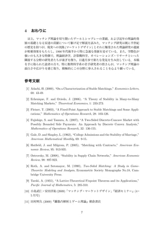 4 おわりに
以上，マッチング理論を切り開いたゲールとシャプレーの業績，および近年の理論的発
展の基礎となる安達の貢献について駆け足で解説を試みた．マッチング研究は既に半世紀
の歴史を持つが，現実への実践 (マーケットデザイン) とそれに触発された理論研究の進展
が相乗効果をもたらし，1990 年代後半から特に急速な発展を見せている．また，学際色が
強いのも大きな特徴で，理論経済学，計算機科学，オペレーションズ・リサーチといった
隣接する分野の研究者たちが凌ぎを削り，日進月歩で新たな発見を生み出している．本稿
を手に取られた読者の方々，特に数理科学系の若手研究者の皆さんが，マッチング理論の
面白さや広がりを感じ取り，積極的にこの分野に参入されることを心より願っている．
参考文献
[1] Adachi, H. (2000), “On a Characterization of Stable Matchings,” Economics Letters,
68: 43-49.
[2] Echenique, F. and Oviedo, J. (2006), “A Theory of Stability in Many-to-Many
Matching Markets,” Theoretical Economics, 1: 233-273.
[3] Fleiner, T. (2003), “A Fixed-Point Approach to Stable Matchings and Some Appli-
cations,” Mathematics of Operations Research, 28: 103-126.
[4] Fujishige, S. and Tamura, A. (2007), “A Two-Sided Discrete-Concave Market with
Possibly Bounded Side Payments: An Approach by Discrete Convex Analysis,”
Mathematics of Operations Research, 32: 136-155.
[5] Gale, D. and Shapley, L. (1962), “College Admissions and the Stability of Marriage,”
American Mathematical Monthly, 69: 9-15.
[6] Hatﬁeld, J. and Milgrom, P. (2005), “Matching with Contracts,” American Eco-
nomic Review, 95: 913-935.
[7] Ostrovsky, M. (2008), “Stability in Supply Chain Networks,” American Economic
Review, 98: 897-923.
[8] Roth, A. and Sotomayor, M. (1990), Two-Sided Matching: A Study in Game-
Theoretic Modeling and Analysis, Econometric Society Monographs No.18, Cam-
bridge University Press.
[9] Tarski, A. (1955), “A Lattice-Theoretical Fixpoint Theorem and its Applications,”
Paciﬁc Journal of Mathematics, 5: 285-310.
[10] 小島武仁・安田洋祐 (2009)「マッチング・マーケットデザイン」『経済セミナー』(4・
5 月号)
[11] 田村明久 (2009)『離散凸解析とゲーム理論』朝倉書店
7
 