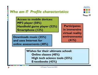 Who am I? Profile characteristics:
    Access to mobile devices:
    MP3 player (50%)
    Handheld game player (52%)                 Participates
    Smartphone (12%)                          in immersive
                                              virtual reality
  Downloads music (35%)                       environments
  and uses Internet for                           (41%)
  online assessments (40%)

          Wishes for their ultimate school:
             Online classes (40%)
             High tech science tools (55%)
             E-textbooks (43%)
                    © Project Tomorrow 2010
 