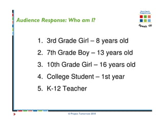 Audience Response: Who am I?


       1. 3rd Grade Girl – 8 years old
       2. 7th Grade Boy – 13 years old
       3. 10th Grade Girl – 16 years old
       4. College Student – 1st year
       5. K-12 Teacher


                  © Project Tomorrow 2010
 