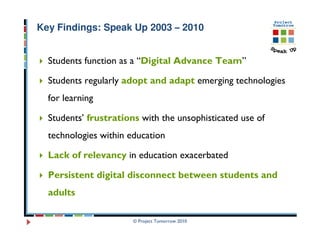 Key Findings: Speak Up 2003 – 2010


  Students function as a “Digital Advance Team”

  Students regularly adopt and adapt emerging technologies
  for learning

  Students’ frustrations with the unsophisticated use of
  technologies within education

  Lack of relevancy in education exacerbated

  Persistent digital disconnect between students and
  adults

                       © Project Tomorrow 2010
 