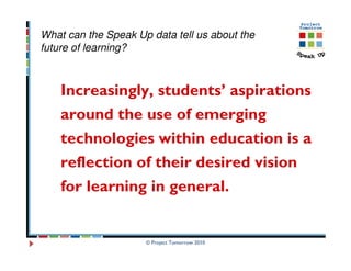 What can the Speak Up data tell us about the
future of learning?



    Increasingly, students’ aspirations
    around the use of emerging
    technologies within education is a
    reflection of their desired vision
    for learning in general.


                     © Project Tomorrow 2010
 