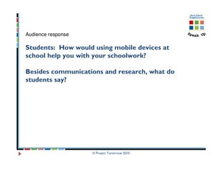 Audience response

Students: How would using mobile devices at
school help you with your schoolwork?

Besides communications and research, what do
students say?




                    © Project Tomorrow 2010
 