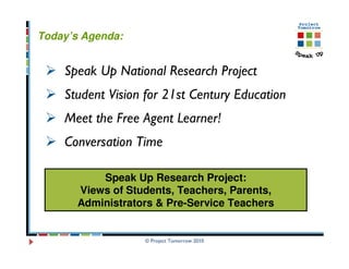 Today’s Agenda:


    Speak Up National Research Project
    Student Vision for 21st Century Education
    Meet the Free Agent Learner!
    Conversation Time

           Speak Up Research Project:
       Views of Students, Teachers, Parents,
       Administrators & Pre-Service Teachers


                   © Project Tomorrow 2010
 